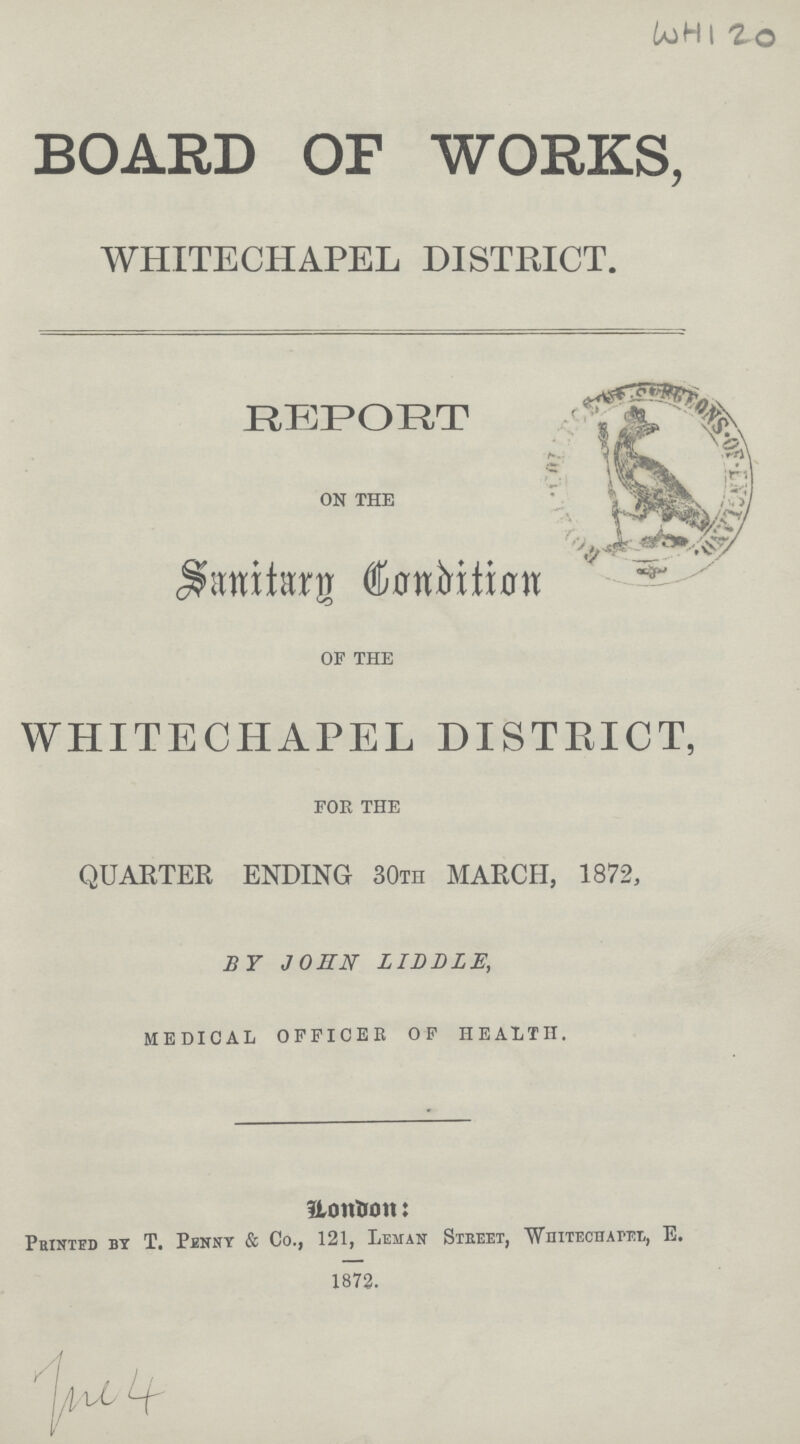 WHI 20 BOARD OF WORKS, WHITECHAPEL DISTRICT. REPORT ON THE Sanitary Condition OF THE WHITECHAPEL DISTRICT, FOR THE QUARTER ENDING 30TH MARCH, 1872, BY JOHN LIDDlE, MEDICAL OFFICER OF HEALTH. Hontrmi: Peintbd by T. Penny & Co., 121, Lehan Steeet, wnitecharel, E. 1872. /\/l ^