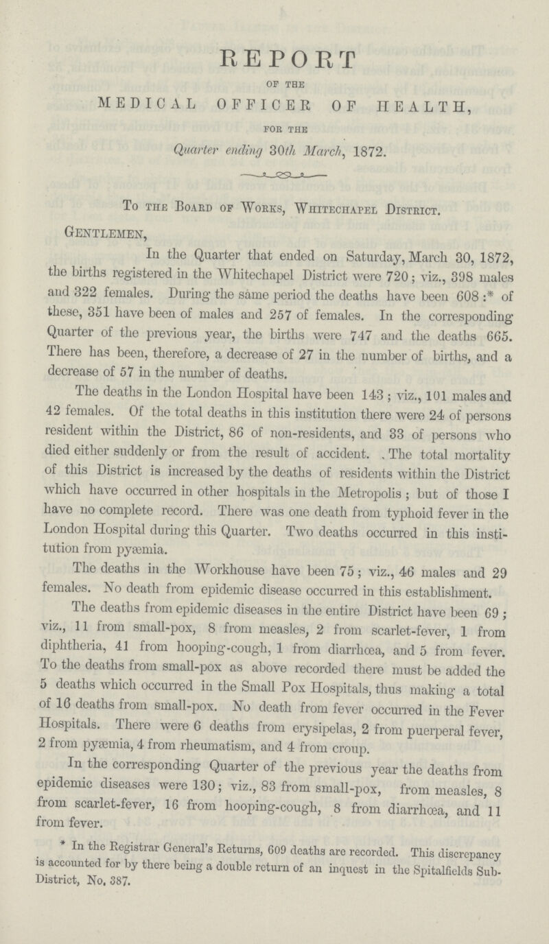 REPORT OF THE MEDICAL OFFICER OF HEALTH, fob the Quarter ending 30th March, 1872. To the Board of Works, Whitechapel District. Gentlemen, In the Quarter that ended on Saturday, March 30, 1872, the births registered in the Whitechapel District were 720; viz., 398 males and 322 females. During the same period the deaths have been 608:* of these, 351 have been of males and 257 of females. In the corresponding Quarter of the previous year, the births were 747 and the deaths 665. There has been, therefore, a decrease of 27 in the number of births, and a decrease of 57 in the number of deaths. The deaths in the London Hospital have been 143; viz., 101 males and 42 females. Of the total deaths in this institution there were 24 of persons resident within the District, 86 of non-residents, and 33 of persons who died either suddenly or from the result of accident. The total mortality of this District is increased by the deaths of residents within the District which have occurred in other hospitals in the Metropolis; but of those I have no complete record. There was one death from typhoid fever in the London Hospital during this Quarter. Two deaths occurred in this insti tution from pyaemia. The deaths in the Workhouse have been 75; viz., 46 males and 29 females. No death from epidemic disease occurred in this establishment. The deaths from epidemic diseases in the entire District have been 69; viz., 11 from small-pox, 8 from measles, 2 from scarlet-fever, 1 from diphtheria, 41 from hooping-cough, 1 from diarrhoea, and 5 from fever. To the deaths from small-pox as above recorded there must be added the 5 deaths which occurred in the Small Pox Hospitals, thus making a total of 16 deaths from small-pox. No death from fever occurred in the Fever Hospitals. There were G deaths from erysipelas, 2 from puerperal fever, 2 from pyaemia, 4 from rheumatism, and 4 from croup. In the corresponding Quarter of the previous year the deaths from epidemic diseases were 130; viz., 83 from small-pox, from measles, 8 from scarlet-fever, 16 from hooping-cough, 8 from diarrhoea, and 11 from fever. *In the Registrar General's Returns, 609 deaths are recorded. This discrepancy is accounted for by there being a double return of an inquest in the Spitalfields Sub District, No. 387.