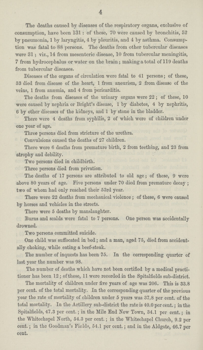 4 The deaths caused by diseases of the respiratory organs, exclusive of consumption, have been 131: of these, 70 were caused by bronchitis, 52 by pneumonia, 1 by laryngitis, 4 by pleuritis, and 4 by asthma. Consump tion was fatal to 88 persons. The deaths from other tubercular diseases were 31; viz., 14 from mesenteric disease, 10 from tubercular meningitis, 7 from hydrocephalus or water on the brain; making a total of 119 deaths from tubercular diseases. Diseases of the organs of circulation were fatal to 41 persons; of these, 33 died from disease of the heart, 1 from aneurism, 2 from disease of the veins, 1 from anaemia, and 4 from pericarditis. The deaths from diseases of the urinary organs were 22; of these, 10 were caused by nephria or Bright's disease, 1 by diabetes, 4 by nephritis, 6 by other diseases of the kidneys, and 1 by stone in the bladder. There were 4 deaths from syphilis, 2 of which were of children under one year of age. Three persons died from stricture of the urethra. Convulsions caused the deaths of 27 children. There were 6 deaths from premature birth, 2 from teething, and 23 from atrophy and debility. Two persons died in childbirth. Three persons died from privation. The deaths of 17 persons are attributed to old age; of these, 9 were above 80 years of age. Five persons under 70 died from premature decay; two of whom had only reached their 53rd year. There were 22 deaths from mechanical violence; of these, 6 were caused by horses and vehicles in the streets. There were 5 deaths by manslaughter. Burns and scalds were fatal to 7 persons. One person was accidentally drowned. Two persons committed suicide. One child was suffocated in bed; and a man, aged 75, died from accident ally choking, while eating a beef-steak. The number of inquests has been 75. In the corresponding quarter of last year the number was 98. The number of deaths which have not been certified by a medical practi tioner has been 12; of these, 11 were recorded in the Spitalfields sub-district. The mortality of children under five years of age was 206. This is 33.8 per cent, of the total mortality. In the corresponding quarter of the previous year the rate of mortality of children under 5 years was 37.8 per cent. of the total mortality. In the Artillery sub-district the rate is 40.0 per cent.; in the Spitalfields, 47.3 per cent.; in the Mile End New Town, 34.1 per cent.; in the Whitechapel North, 54.3 per cent.; in the Whitechapel Church, 9.2 per cent.; in the Goodman's Fields, 54.1 per cent.; and in the Aldgate, 46.7 per cent.