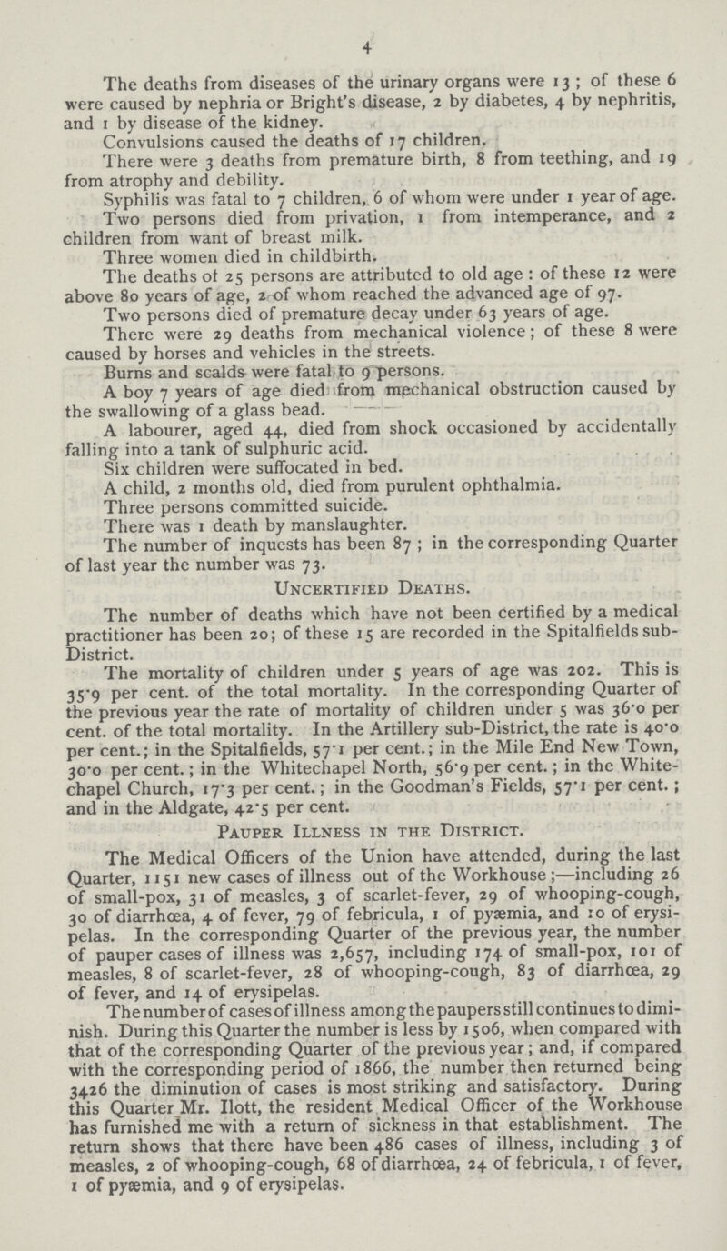 4 The deaths from diseases of the urinary organs were 13; of these 6 were caused by nephria or Bright's disease, 2 by diabetes, 4 by nephritis, and 1 by disease of the kidney. Convulsions caused the deaths of 17 children. There were 3 deaths from premature birth, 8 from teething, and 19 from atrophy and debility. Syphilis was fatal to 7 children, 6 of whom were under 1 year of age. Two persons died from privation, 1 from intemperance, and 2 children from want of breast milk. Three women died in childbirth. The deaths of 25 persons are attributed to old age: of these 12 were above 80 years of age, 2 of whom reached the advanced age of 97. Two persons died of premature decay under 63 years of age. There were 29 deaths from mechanical violence; of these 8 were caused by horses and vehicles in the streets. Burns and scalds were fatal to 9 persons. A boy 7 years of age died from mechanical obstruction caused by the swallowing of a glass bead. A labourer, aged 44, died from shock occasioned by accidentally falling into a tank of sulphuric acid. Six children were suffocated in bed. A child, 2 months old, died from purulent ophthalmia. Three persons committed suicide. There was 1 death by manslaughter. The number of inquests has been 87; in the corresponding Quarter of last year the number was 73. Uncertified Deaths. The number of deaths which have not been certified by a medical practitioner has been 20; of these 15 are recorded in the Spitalfields sub District. The mortality of children under 5 years of age was 202. This is 35.9 per cent. of the total mortality. In the corresponding Quarter of the previous year the rate of mortality of children under 5 was 36.0 per cent. of the total mortality. In the Artillery sub-District, the rate is 40.0 per cent.; in the Spitalfields, 57.1 per cent.; in the Mile End New Town, 30.0 per cent.; in the Whitechapel North, 56.9 per cent.; in the White chapel Church, 17.3 per cent.; in the Goodman's Fields, 57.1 per cent.; and in the Aldgate, 42.5 per cent. Pauper Illness in the District. The Medical Officers of the Union have attended, during the last Quarter, 1151 new cases of illness out of the Workhouse;—including 26 of small-pox, 31 of measles, 3 of scarlet-fever, 29 of whooping-cough, 30 of diarrhoea, 4 of fever, 79 of febricula, 1 of pyaemia, and 10 of erysi pelas. In the corresponding Quarter of the previous year, the number of pauper cases of illness was 2,657, including 174 of small-pox, 101 of measles, 8 of scarlet-fever, 28 of whooping-cough, 83 of diarrhoea, 29 of fever, and 14 of erysipelas. Thenumberof cases of illness among the paupers still continues to dimi nish. During this Quarter the number is less by 1506, when compared with that of the corresponding Quarter of the previous year; and, if compared with the corresponding period of 1866, the number then returned being 3426 the diminution of cases is most striking and satisfactory. During this Quarter Mr. Ilott, the resident Medical Officer of the Workhouse has furnished me with a return of sickness in that establishment. The return shows that there have been 486 cases of illness, including 3 of measles, 2 of whooping-cough, 68 of diarrhœa, 24 of febricula, 1 of fever, 1 of pyæmia, and 9 of erysipelas.