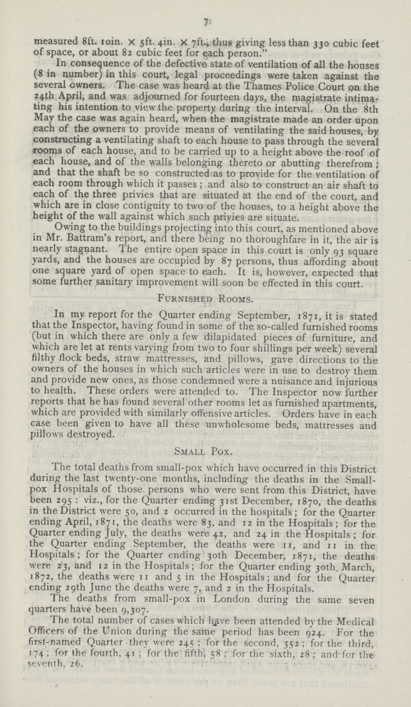 7 measured 8ft. 10in. X 5ft. 4in. X 7ft., thus giving less than 330 cubic feet of space, or about 82 cubic feet for each person. In consequence of the defective state of ventilation of all the houses (8 in number) in this court, legal proceedings were taken against the several owners. The case was heard at the Thames Police Court on the 24th April, and was adjourned for fourteen days, the magistrate intima ting his intention to view the property during the interval. On the 8th May the case was again heard, when the magistrate made an order upon each of the owners to provide means of ventilating the said houses, by constructing a ventilating shaft to each house to pass through the several rooms of each house, and to be carried up to a height above the roof of each house, and of the walls belonging thereto or abutting therefrom; and that the shaft be so constructed, as to provide for the ventilation of each room through which it passes; and also to construct an air shaft to each of the three privies that are situated at the end of the court, and which are in close contiguity to two of the houses, to a height above the height of the wall against which such privies are situate. Owing to the buildings projecting into this court, as mentioned above in Mr. Battram's report, and there being no thoroughfare in it, the air is nearly stagnant. The entire open space in this court is only 93 square yards, and the houses are occupied by 87 persons, thus affording about one square yard of open space to each. It is, however, expected that some further sanitary improvement will soon be effected in this court. Furnished Rooms. In my report for the Quarter ending September, 1871, it is stated that the Inspector, having found in some of the so-called furnished rooms (but in which there are only a few dilapidated pieces of furniture, and which are let at rents varying from two to four shillings per week) several filthy flock beds, straw mattresses, and pillows, gave directions to the owners of the houses in which such articles were in use to destroy them and provide new ones, as those condemned were a nuisance and injurious to health. These orders were attended to. The Inspector now further reports that he has found several other rooms let as furnished apartments, which arc provided with similarly offensive articles. Orders have in each case been given to have all these unwholesome beds, mattresses and pillows destroyed. Small Pox. The total deaths from small-pox which have occurred in this District during the last twenty-one months, including the deaths in the Small pox Hospitals of those, persons who were sent from this District, have been 295: viz., for the Quarter ending 31st December, 1870, the deaths in the District were 50, and 2 occurred in the hospitals; for the Quarter ending April, 1871, the deaths were 83, and 12 in the Hospitals; for the Quarter ending July, the deaths were 42, and 24 in the Hospitals; for the Quarter ending September, the deaths were 11, and 11 in the Hospitals; for the Quarter ending 30th December, 1871, the deaths were 23, and 12 in the Hospitals; for the Quarter ending 30th. March, 1872, the deaths were 11 and 5 in the Hospitals; and for the Quarter ending 29th June the deaths were 7, and 2 in the Hospitals. The deaths from small-pox in London during the same seven quarters have been 9,307. The total number of cases which have been attended by the Medical Officers of the Union during the same period has been 924. For the first-named Quarter they were 245; for the second, 352; for the third, 174; for the fourth, 41; for the fifth 58; for the sixth, 28; and for the seventh, 26.