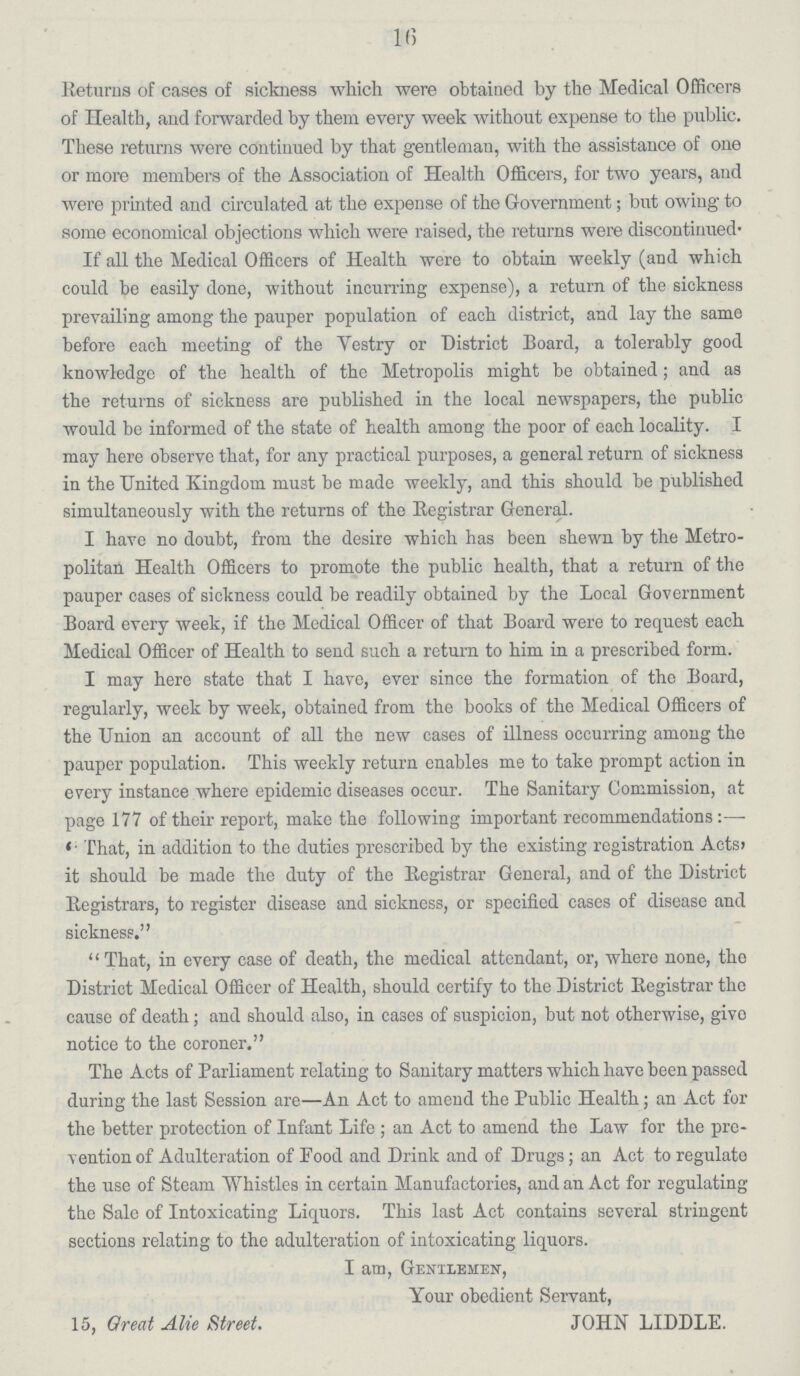 16 Returns of cases of sickness which were obtained by the Medical Officers of Health, and forwarded by them every week without expense to the public. These returns were continued by that gentleman, with the assistance of one or more members of the Association of Health Officers, for two years, and were printed and circulated at the expense of the Government; but owing to some economical objections which were raised, the returns were discontinued. If all the Medical Officers of Health were to obtain weekly (and which could be easily done, without incurring expense), a return of the sickness prevailing among the pauper population of each district, and lay the same before each meeting of the Vestry or District Board, a tolerably good knowledge of the health of the Metropolis might be obtained; and as the returns of sickness are published in the local newspapers, the public would be informed of the state of health among the poor of each locality. I may here observe that, for any practical purposes, a general return of sickness in the United Kingdom must be made weekly, and this should be published simultaneously with the returns of the Registrar General. I have no doubt, from the desire which has been shewn by the Metro politan Health Officers to promote the public health, that a return of the pauper cases of sickness could be readily obtained by the Local Government Board every week, if the Medical Officer of that Board were to request each Medical Officer of Health to send such a return to him in a prescribed form. I may here state that I have, ever since the formation of the Board, regularly, week by week, obtained from the books of the Medical Officers of the Union an account of all the new cases of illness occurring among the pauper population. This weekly return enables me to take prompt action in every instance where epidemic diseases occur. The Sanitary Commission, at page 177 of their report, make the following important recommendations:— 'That, in addition to the duties prescribed by the existing registration Acts, it should be made the duty of the Registrar General, and of the District Registrars, to register disease and sickness, or specified cases of disease and sickness. That, in every case of death, the medical attendant, or, where none, the District Medical Officer of Health, should certify to the District Registrar the cause of death; and should also, in cases of suspicion, but not otherwise, givo notice to the coroner. The Acts of Parliament relating to Sanitary matters which have been passed during the last Session are—An Act to amend the Public Health; an Act for the better protection of Infant Life; an Act to amend the Law for the pre vention of Adulteration of Food and Drink and of Drugs; an Act to regulate the use of Steam Whistles in certain Manufactories, and an Act for regulating the Sale of Intoxicating Liquors. This last Act contains several stringent sections relating to the adulteration of intoxicating liquors. I am, Gentlemen, Your obedient Servant, 15, Great Alie Street. JOHN LIDDLE.