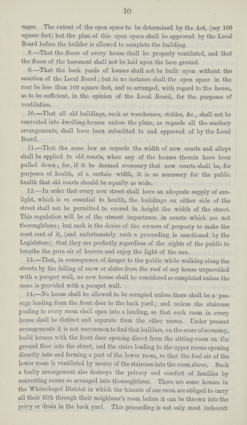 10 sages. The extent of the open space to be determined by the Act, (say 100 square feet) but the plan of this open space shall be approved by the Local Board before the builder is allowed to complete the building. 8.—That the floors of every house shall be properly ventilated, and that the floors of the basement shall not be laid upon the bare ground. 9.—That the back yards of houses shall not be built upon without the sanction of the Local Board; but in no instance shall the open space in the rear be less than 100 square feet, and so arranged, with regard to the house, as to be sufficient, in the opinion of the Local Board, for the purposes of ventilation. 10.—That all old buildings, such as warehouses, stables, &c., shall not be converted into dwelling-houses unless the plans, as regards all the sanitary arrangements, shall have been submitted to and approved of by the Local Board, 11.—That the same law as regards the width of new courts and alleys shall be applied to old courts, when any of the houses therein have been pulled down; for, if it be deemed necessary that new courts shall be, for purposes of health, of a certain width, it is as necessary for the public health that old courts should be equally as wide. 12.—In order that every new street shall have an adequate supply of sun light, which is so essential to health, the buildings on either side of the street shall not be permitted to exceed in height the width of the street. This regulation will be of the utmost importance in courts which are not thoroughfares; but such is the desire of the owners of property to make the most rent of it, (and unfortunately such a proceeding is sanctioned by the Legislature) that they are perfectly regardless of the rights of the public to breathe the pure air of heaven and enjoy the light of the sun. 13.—That, in consequence of danger to the public while walking along the streets by the falling of snow or slates from the roof of any house unprovided with a parapet wall, no new house shall bo considered as completed unless the same is provided with a parapet wall. 14.—No house shall be allowed to be occupied unless there shall be a pas sage leading from the front door to the back yard; and unless the staircase leading to every room shall open into a landing, so that each room in every house shall be distinct and separate from the other rooms. Under present arrangements it is not uncommon to find that builders, on the score of economy, build houses with the front door opening direct from the sitting-room on the ground floor into the street, and the stairs leading to the upper rooms opening directly into and forming a part of the lower room, so that the foul air of the lower room is ventilated by means of the staircase into the room above. Such a faulty arrangement also destroys the privacy and comfort of families by converting rooms so arranged into thoroughfares. There are some houses in the Whitechapel District in which the tenants of one room are obliged to carry all their filth through their neighbour's room before it can be thrown into the privy or drain in the back yard. This proceeding is not only most indecent'