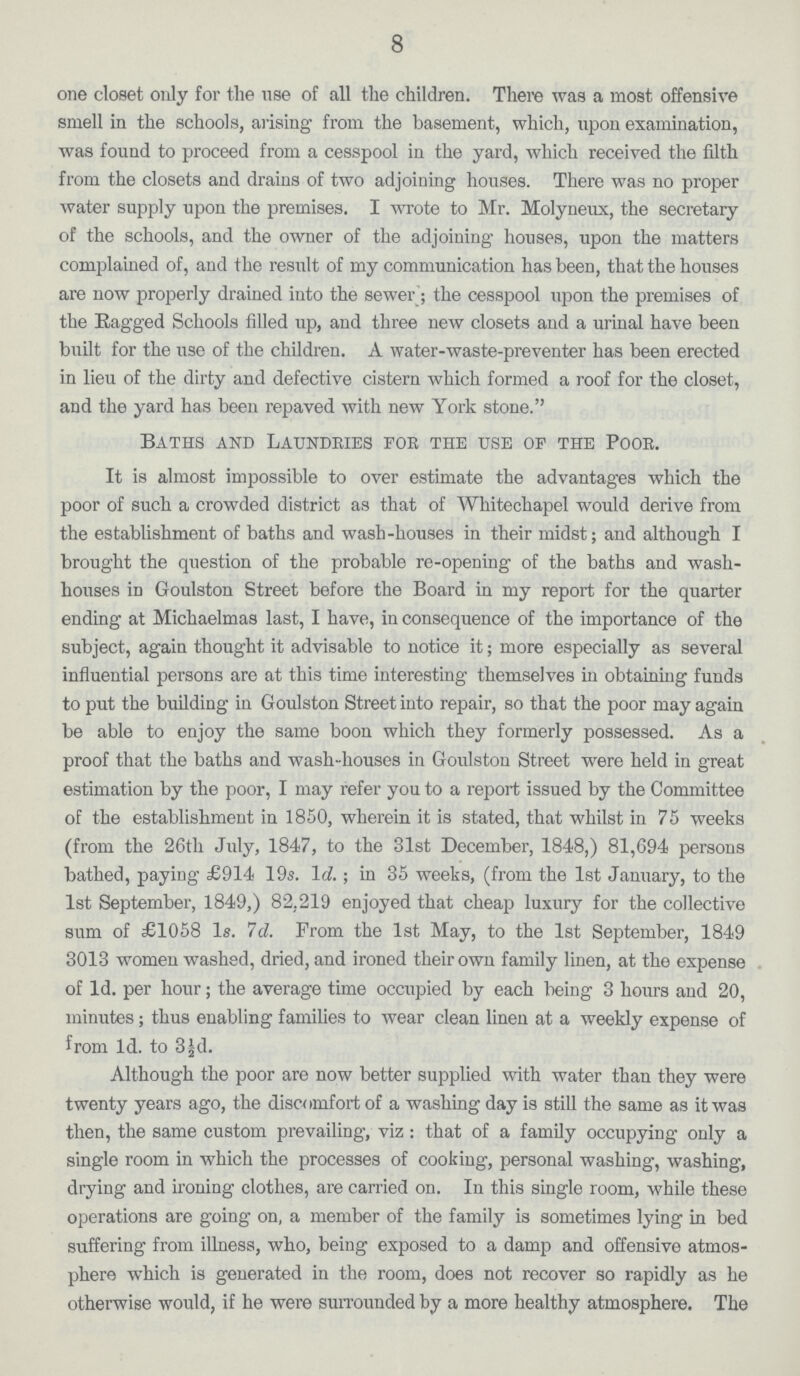 8 one closet only for the use of all the children. There was a most offensive smell in the schools, arising from the basement, which, upon examination, was found to proceed from a cesspool in the yard, which received the filth from the closets and drains of two adjoining houses. There was no proper water supply upon the premises. I wrote to Mr. Molyneux, the secretary of the schools, and the owner of the adjoining houses, upon the matters complained of, and the result of my communication has been, that the houses are now properly drained into the sewer; the cesspool upon the premises of the Ragged Schools filled up, and three new closets and a urinal have been built for the use of the children. A water-waste-preventer has been erected in lieu of the dirty and defective cistern which formed a roof for the closet, and the yard has been repaved with new York stone. Baths and Laundries for the use of the Poor. It is almost impossible to over estimate the advantages which the poor of such a crowded district as that of Whitechapel would derive from the establishment of baths and wash-houses in their midst; and although I brought the question of the probable re-opening of the baths and wash houses in Goulston Street before the Board in my report for the quarter ending at Michaelmas last, I have, in consequence of the importance of the subject, again thought it advisable to notice it; more especially as several influential persons are at this time interesting themselves in obtaining funds to put the building in Goulston Street into repair, so that the poor may again be able to enjoy the same boon which they formerly possessed. As a proof that the baths and wash-houses in Goulston Street were held in great estimation by the poor, I may refer you to a report issued by the Committee of the establishment in 1850, wherein it is stated, that whilst in 75 weeks (from the 26th July, 1847, to the 31st December, 1848,) 81,694 persons bathed, paying £914 19s. Id.; in 35 weeks, (from the 1st January, to the 1st September, 1849,) 82,219 enjoyed that cheap luxury for the collective sum of £1058 Is. Id. From the 1st May, to the 1st September, 1849 3013 women washed, dried, and ironed their own family linen, at the expense of Id. per hour; the average time occupied by each being 3 hours and 20, minutes; thus enabling families to wear clean linen at a weekly expense of from Id. to 3½d. Although the poor are now better supplied with water than they were twenty years ago, the discomfort of a washing day is still the same as it was then, the same custom prevailing, viz: that of a family occupying only a single room in which the processes of cooking, personal washing, washing, drying and ironing clothes, are carried on. In this single room, while these operations are going on, a member of the family is sometimes lying in bed suffering from illness, who, being exposed to a damp and offensive atmos phere which is generated in the room, does not recover so rapidly as he otherwise would, if he were surrounded by a more healthy atmosphere. The