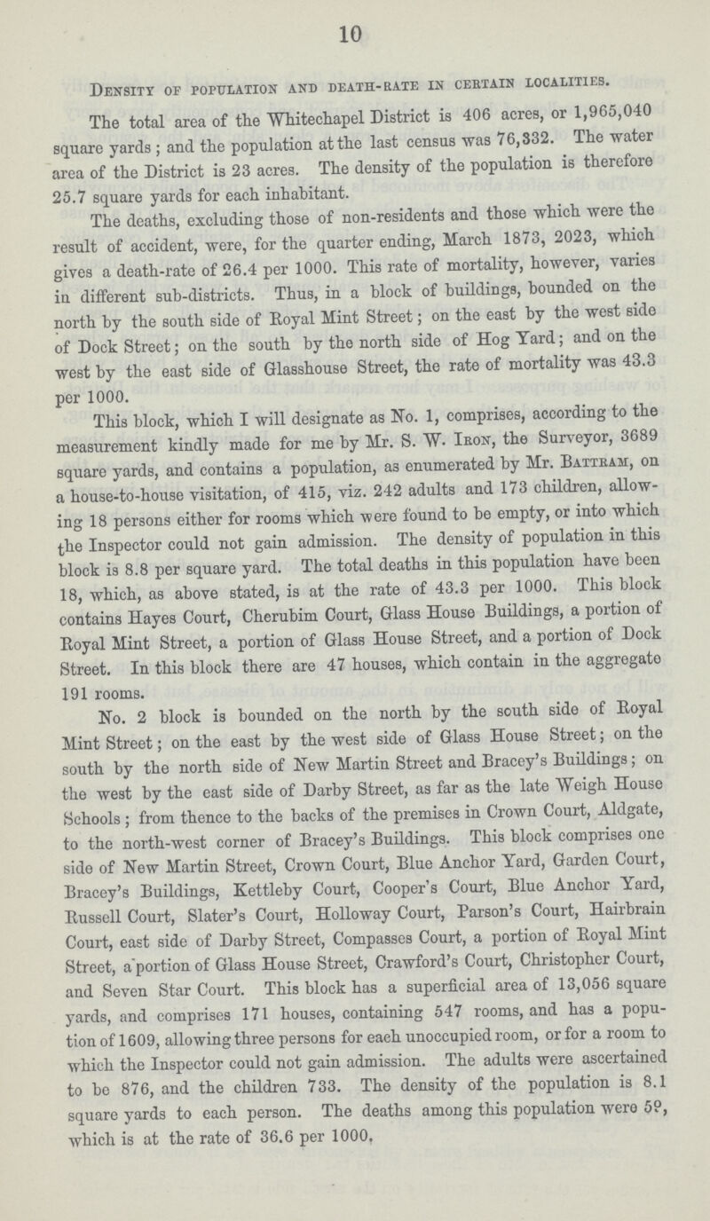 10 Density of population and death-rate in certain localities. The total area of the Whitechapel District is 406 acres, or 1,965,040 square yards ; and the population at the last census was 76,332. The water area of the District is 23 acres. The density of the population is therefore 25.7 square yards for each inhabitant. The deaths, excluding those of non-residents and those which were the result of accident, were, for the quarter ending, March 1873, 2023, which gives a death-rate of 26.4 per 1000. This rate of mortality, however, varies in different sub-districts. Thus, in a block of buildings, bounded on the north by the south side of Royal Mint Street; on the east by the west side of Dock Street; on the south by the north side of Hog Yard; and on the west by the east side of Glasshouse Street, the rate of mortality was 43.3 per 1000. This block, which I will designate as No. 1, comprises, according to the measurement kindly made for me by Mr. S. W. Iron, the Surveyor, 3689 square yards, and contains a population, as enumerated by Mr. Battram, on a house-to-house visitation, of 415, viz. 242 adults and 173 children, allow ing 18 persons either for rooms which were found to be empty, or into which the Inspector could not gain admission. The density of population in this block is 8.8 per square yard. The total deaths in this population have been 18, which, as above stated, is at the rate of 43.3 per 1000. This block contains Hayes Court, Cherubim Court, Glass House Buildings, a portion of Royal Mint Street, a portion of Glass House Street, and a portion of Dock Street. In this block there are 47 houses, which contain in the aggregate 191 rooms. No. 2 block is bounded on the north by the south side of Boyal Mint Street; on the east by the west side of Glass House Street; on the south by the north side of New Martin Street and Bracey's Buildings; on the west by the east side of Darby Street, as far as the late Weigh House Schools; from thence to the backs of the premises in Crown Court, Aldgate, to the north-west corner of Bracey's Buildings. This block comprises one side of New Martin Street, Crown Court, Blue Anchor Yard, Garden Court, Bracey's Buildings, Kettleby Court, Cooper's Court, Blue Anchor Yard, Bussell Court, Slater's Court, Holloway Court, Parson's Court, Hairbrain Court, east side of Darby Street, Compasses Court, a portion of Royal Mint Street, a portion of Glass House Street, Crawford's Court, Christopher Court, and Seven Star Court. This block has a superficial area of 13,056 square yards, and comprises 171 houses, containing 547 rooms, and has a popu tion of 1609, allowing three persons for eaeh unoccupied room, or for a room to which the Inspector could not gain admission. The adults were ascertained to be 876, and the children 733. The density of the population is 8.1 square yards to each person. The deaths among this population were 59, which is at the rate of 36.6 per 1000.