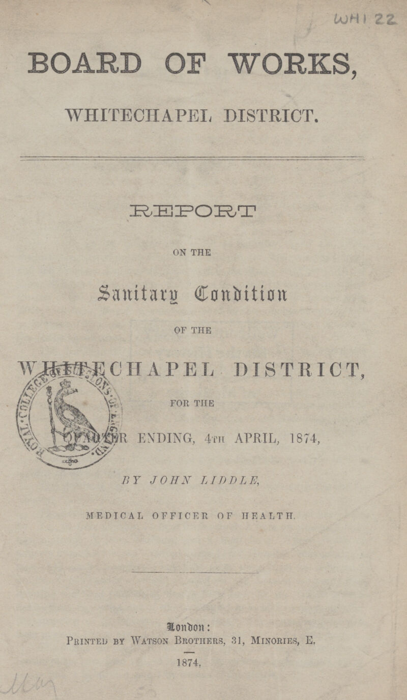 WHI 22 BOARD OF WORKS, WHITECHAPEL DISTRICT. REPORT ON THE Santiary Condition OF THE WHITECHAPEL DISTRICT, FOR THE QUARTER ENDING, 4TH APRIL, 1874, BY JOHN LIDDLE, MEDICAL OFFICER OF HEALTH London Printed by Watson Brothers, 31, Minories, E, 1874.