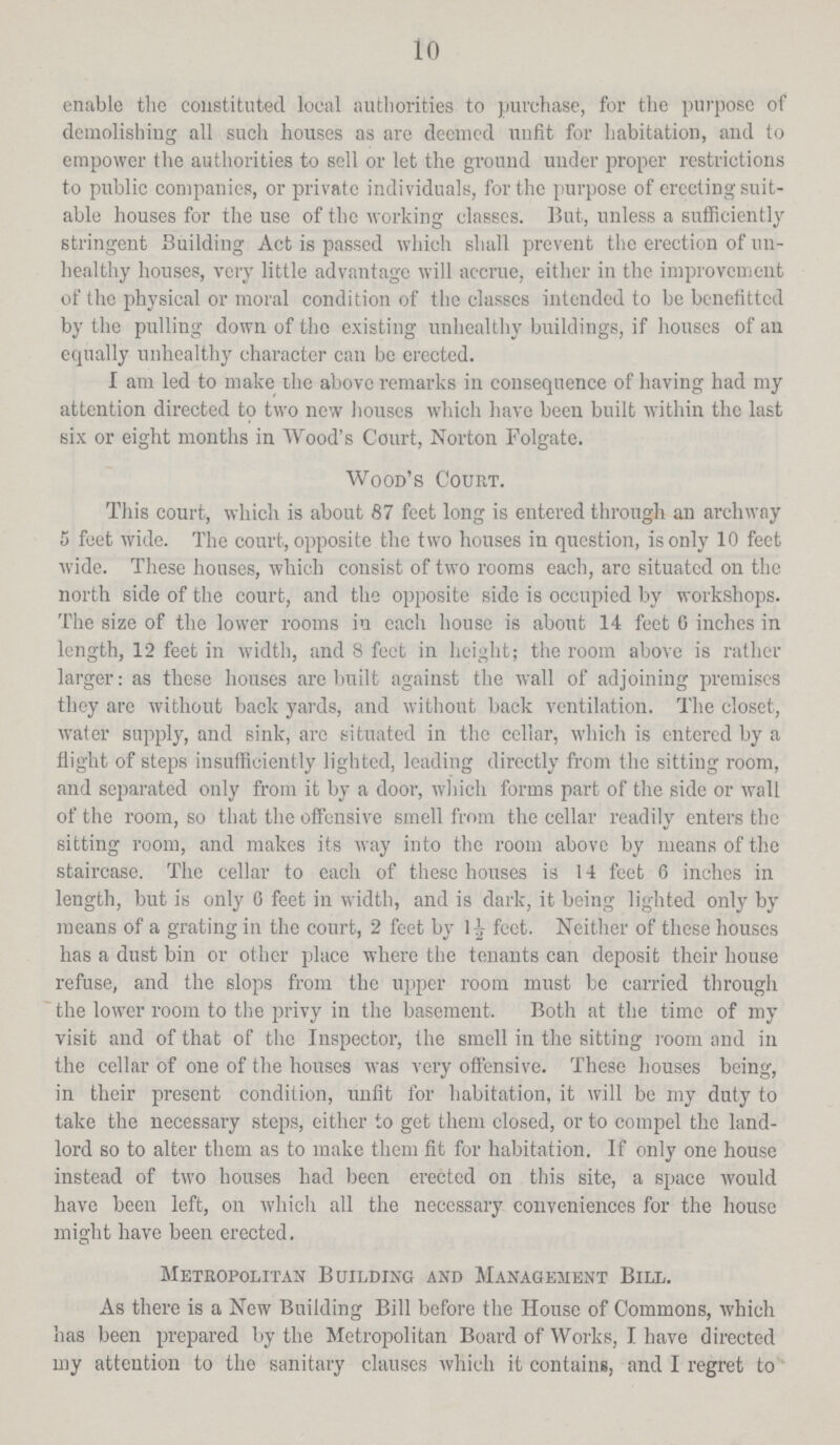 10 enable the constituted local authorities to purchase, for the purpose of demolishing all such houses as are deemed unfit for habitation, and to empower the authorities to sell or let the ground under proper restrictions to public companies, or private individuals, for the purpose of erecting suit able houses for the use of the working classes. But, unless a sufficiently stringent Building Act is passed which shall prevent the erection of un healthy houses, very little advantage will accrue, either in the improvement of the physical or moral condition of the classes intended to be benefitted by the pulling down of the existing unhealthy buildings, if houses of an equally unhealthy character can be erected. I am led to make the above remarks in consequence of having had my attention directed to two new houses which have been built within the last six or eight months in Wood's Court, Norton Folgate. Wood's Court. This court, which is about 87 feet long is entered through an archway 5 feet wide. The court, opposite the two houses in question, is only 10 feet wide. These houses, which consist of two rooms each, are situated on the north side of the court, and the opposite side is occupied by workshops. The size of the lower rooms in each house is about 14 feet 0 inches in length, 12 feet in width, and 8 feet in height; the room above is rather larger: as these houses are built against the wall of adjoining premises they arc without back yards, and without back ventilation. The closet, water supply, and sink, are situated in the cellar, which is entered by a flight of steps insufficiently lighted, leading directly from the sitting room, and separated only from it by a door, which forms part of the side or wall of the room, so that the offensive smell from the cellar readily enters the sitting room, and makes its way into the room above by means of the staircase. The cellar to each of these houses is 14 feet 6 inches in length, but is only 0 feet in width, and is dark, it being lighted only by means of a grating in the court, 2 feet by l½ feet. Neither of these houses has a dust bin or other place where the tenants can deposit their house refuse, and the slops from the upper room must be carried through the lower room to the privy in the basement. Both at the time of my visit and of that of the Inspector, the smell in the sitting room and in the cellar of one of the houses was very offensive. These houses being, in their present condition, unfit for habitation, it will be my duty to take the necessary steps, either to get them closed, or to compel the land lord so to alter them as to make them fit for habitation. If only one house instead of two houses had been erected on this site, a space would have been left, on which all the necessary conveniences for the house might have been erected. Metropolitan Building and Management Bill. As there is a New Building Bill before the House of Commons, which has been prepared by the Metropolitan Board of Works, I have directed my attention to the sanitary clauses which it contains, and I regret to