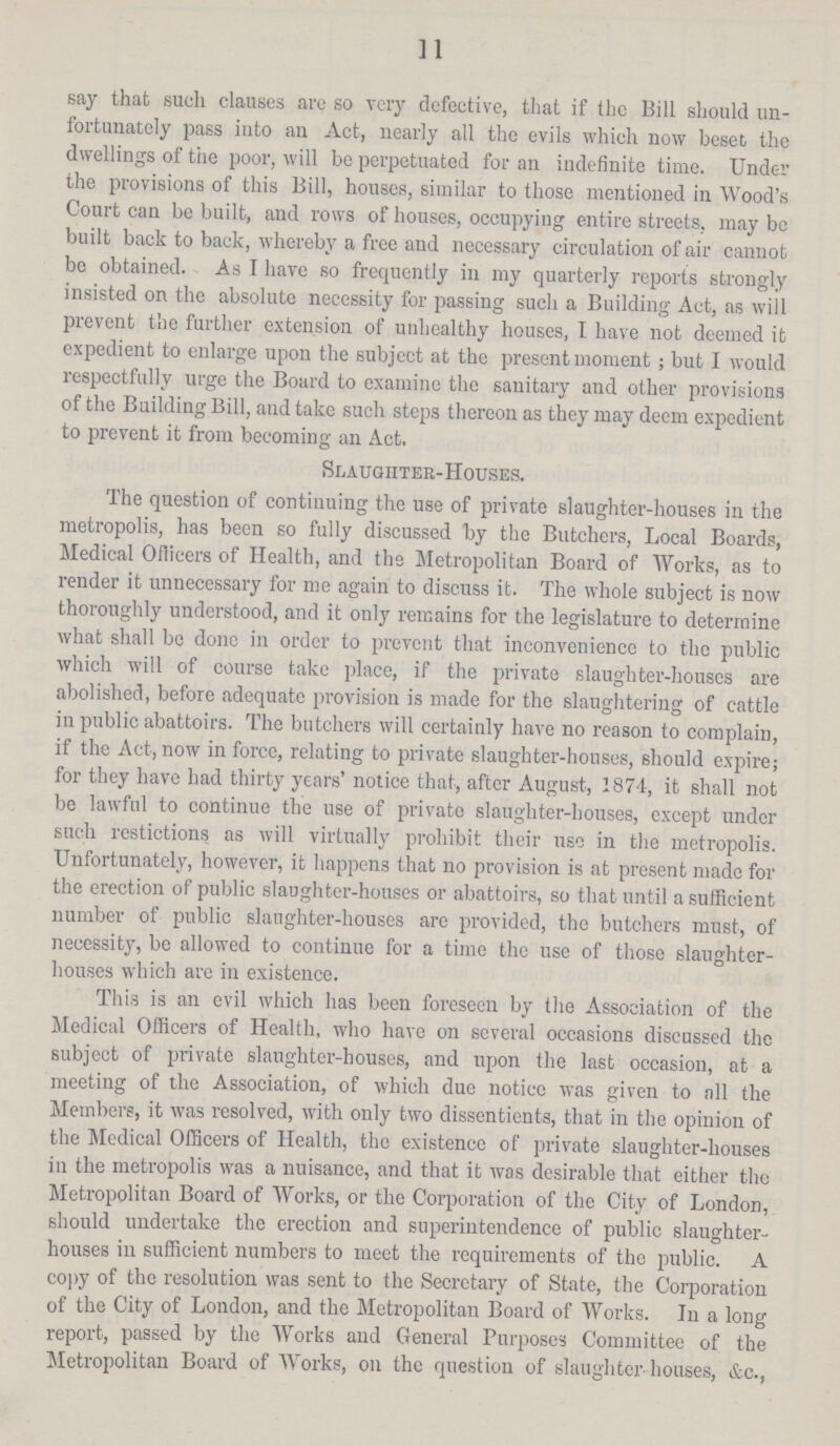 11 say that such clauses are so very defective, that if the Bill should un fortunately pass into an Act, nearly all the evils which now beset the dwellings of the poor, will be perpetuated for an indefinite time. Under the provisions of this Bill, houses, similar to those mentioned in Wood's Court can be built, and rows of houses, occupying entire streets, may be built back to back, whereby a free and necessary circulation of air cannot be obtained. As I have so frequently in my quarterly reports strongly insisted on the absolute necessity for passing such a Building Act, as will prevent the further extension of unhealthy houses, I have not deemed it expedient to enlarge upon the subject at the present moment ; but I would respectfully urge the Board to examine the sanitary and other provisions of the Building Bill, and take such steps thereon as they may deem expedient to prevent it from becoming an Act. Slaughter-Houses. The question of continuing the use of private slaughter-houses in the metropolis, has been so fully discussed by the Butchers, Local Boards, Medical Officers of Health, and the Metropolitan Board of Works, as to render it unnecessary for me again to discuss it. The whole subject is now thoroughly understood, and it only remains for the legislature to determine what shall bo done in order to prevent that inconvenience to the public which will of course take place, if the private slaughter-houses are abolished, before adequate provision is made for the slaughtering of cattle in public abattoirs. The butchers will certainly have no reason to complain, if the Act, now in force, relating to private slaughter-houses, should expire; for they have had thirty years' notice that, after August, 1874, it shall not be lawful to continue the use of private slaughter-houses, except under such restictions as will virtually prohibit their use in the metropolis. Unfortunately, however, it happens that no provision is at present made for the erection of public slaughter-houses or abattoirs, so that until a sufficient number of public slaughter-houses are provided, the butchers must, of necessity, be allowed to continue for a time the use of those slaughter houses which are in existence. This is an evil which has been foreseen by the Association of the Medical Officers of Health, who have on several occasions discussed the subject of private slaughter-houses, and upon the last occasion, at a meeting of the Association, of which due notice was given to all the Members, it was resolved, with only two dissentients, that in the opinion of the Medical Officers of Health, the existence of private slaughter-houses in the metropolis was a nuisance, and that it was desirable that either the Metropolitan Board of Works, or the Corporation of the City of London, should undertake the erection and superintendence of public slaughter houses in sufficient numbers to meet the requirements of the public. A copy of the resolution was sent to the Secretary of State, the Corporation of the City of London, and the Metropolitan Board of Works. In a long report, passed by the Works aud General Purposes Committee of the Metropolitan Board of Works, on the question of slaughter houses, &c.;