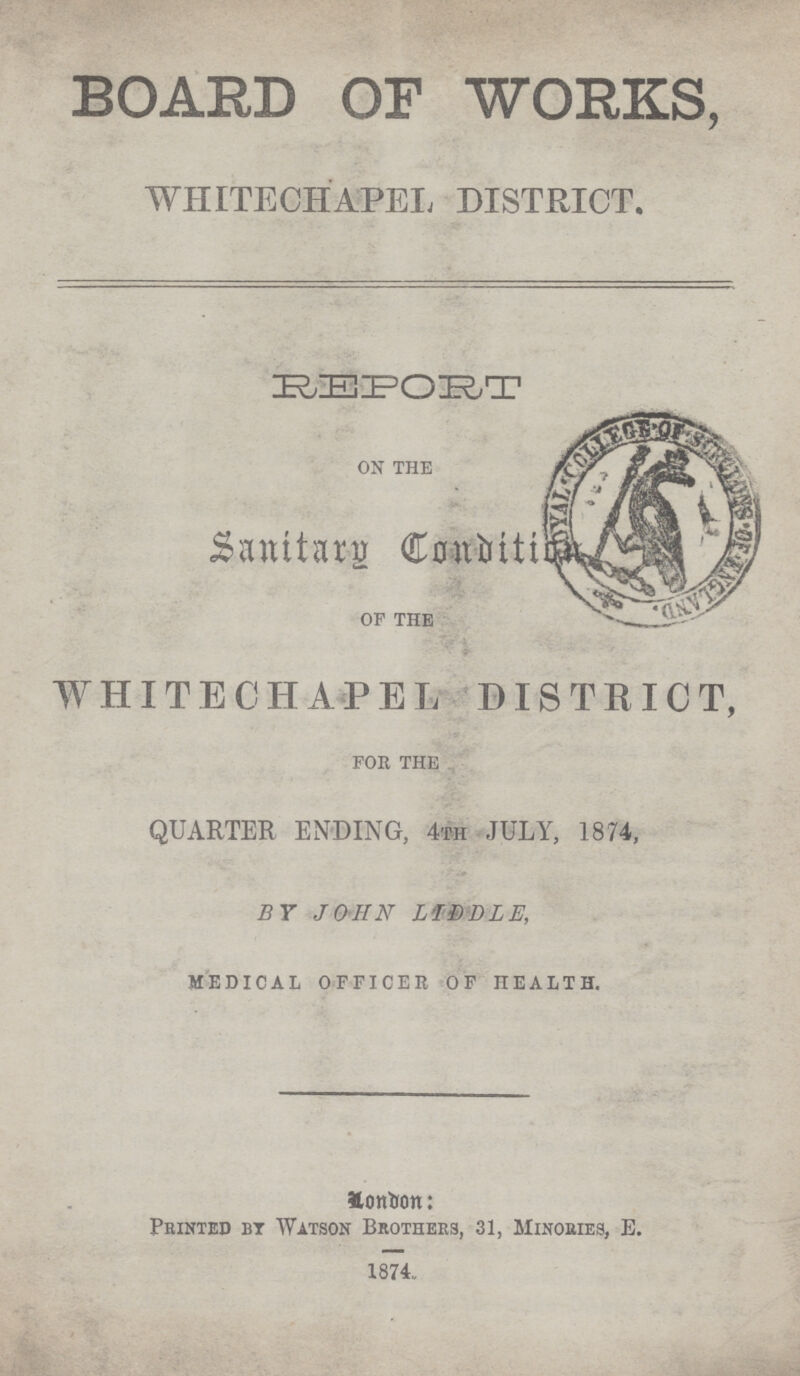 BOARD OF WORKS, WHITECHAPEL, DISTRICT. REPORT ON THE Sanitary Condition OF THE WHITECHAPEL; DISTRICT, FOR THE QUARTER ENDING, 4TH JULY, 1874, BY JOHN L'IDDLE, MEDICAL OFFICER OF HEALTH. London Printed bt Watson Brothers, 31, Minories, E. 1874,,