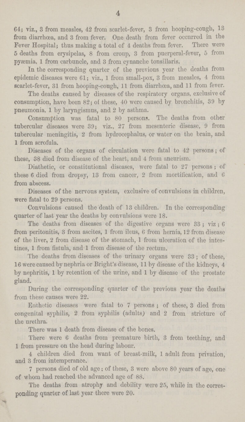 4 64; viz., 3 from measles, 42 from scarlet-fever, 3 from hooping-cough, 13 from diarrhoea, and 3 from fever. One death from fever occurred in the Fever Hospital; thus making a total of 4 deaths from fever. There were 5 deaths from erysipelas, 8 from croup, 3 from puerperal-fever, 5 from pyæmia, 1 from carbuncle, and 3 from cyuanche tonsillaris. In the corresponding quarter of the previous year the deaths from epidemic diseases were 61; viz., 1 from small-pox, 3 from measles, 4 from scarlet-fever, 31 from hooping-cough, 11 from diarrhoea, and 11 from fever. The deaths caused by diseases of the respiratory organs, exclusive of consumption, have been 82; of these, 40 were caused by bronchitis, 39 by pneumonia, 1 by laryngismus, and 2 by asthma. Consumption was fatal to 80 persons. The deaths from other tubercular diseases were 39; viz., 27 from mesenteric disease, 9 from tubercular meningitis, 2 from hydrocephalus, or water on the brain, and 1 from scrofula. Diseases of the organs of circulation were fatal to 42 persons; of these, 38 died from disease of the heart, and 4 from aneurism. Diathetic, or constitutional diseases, were fatal to 27 persons; of these 6 died from dropsy, 13 from cancer, 2 from mortification, and 6 from abscess. Diseases of the nervous system, exclusive of convulsions in children, were fatal to 29 persons. Convulsions caused the death of 13 children. In the corresponding quarter of last year the deaths by convulsions were 18. The deaths from diseases of the digestive organs were 33 ; viz ; 6 from peritonitis, 3 from ascites, 1 from ileus, 6 from hernia, 12 from disease of the liver, 2 from disease of the stomach, 1 from ulceration of the intes tines, 1 from fistula, and 1 from disease of the rectum. The deaths from diseases of the urinary organs were 33; of these, 16 were caused by nephria or Bright's disease, 11 by disease of the kidneys, 4 by nephritis, 1 by retention of the urine, and 1 by disease of the prostate gland. During the corresponding quarter of the previous year the deaths from these causes were 22. Enthetic diseases were fatal to 7 persons ; of these, 3 died from congenital syphilis, 2 from syphilis (adults) and 2 from stricture of the urethra. There was 1 death from disease of the bones. There were 6 deaths from premature birth, 3 from teething, and 1 from pressure on the head during labour. 4 children died from want of breast-milk, 1 adult from privation, and 3 from intemperance. 7 persons died of old age; of these, 3 were above 80 years of age, one of whom had reached the advanced age of 88. The deaths from atrophy and debility were 25, while in the corres ponding quarter of last year there were 20.