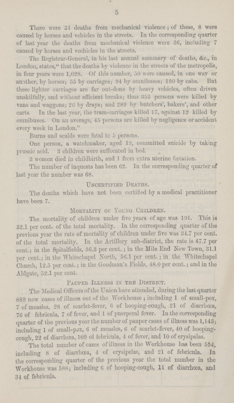 5 There were 31 deaths from mechanical violence ; of these, 8 were caused by horses and vehicles in the streets. In the corresponding quarter of last year the deaths from mechanical violence were 36, including 7 caused by horses and vechicles in the streets. The Registrar-General, in his last annual summary of deaths, &c., in London, states, that the deaths by violence in the streets of the metropolis, in four years were 1,028. Of this number, 50 were caused, in one way or another, by horses; 55 by carriages; 94 by omnibuses; 130 by cabs. But these lighter carriages are far out-done by heavy vehicles, often driven unskilfully, and without efficient breaks; thus 353 persons were killed by vans and waggons; 20 by drays; and 289 by butchers', bakers', and other carts In the last year, the tram-carriages killed 17, against 12 killed by omnibuses. On an average, 45 persons are killed by negligence or accident every week in London. Burns and scalds were fatal to 5 persons. One person, a watchmaker, aged 19, committed suicide by taking prussic acid. 3 children were suffocated in bed. 3 women died in childbirth, and 1 from extra uterine fætation. The number of inquests has been 62. In the corresponding quarter of last year the number was 68. Uncertified Deaths. The deaths which have not been certified by a medical practitioner have been 7. Mortality OF Young Children. The mortality of children under five years of age was 191. This is 32.1 per cent. of the total mortality. In the corresponding quarter of the previous year the rate of mortality of children under five was 34.7 per cent. of the total mortality. In the Artillery sub-district, the rate is 47.7 per cent.; in the Spitalfields, 36.3 per cent. ; in the Mile End New Town, 31.1 per cent.; in the Whitechapel North, 56.1 per cent.; in the Whitechapel Church, 12.5 per cent.; in the Goodman's Fields, 48.0 per cent.; and in the Aldgate, 52.1 per cent. Pauper Illness in the District. The Medical Officers of the Union have attended, during the last quarter 889 new cases of illness out of the Workhouse ; including 1 of small-pox, 7 of measles, 28 of scarlet-fever, 6 of hooping-cough, 21 of diarrhoea, 76 of febricula, 7 of fever, and 1 of puerperal fever. In the corresponding quarter of the previous year the number of pauper cases of illness was 1,143; including 1 of small-pox, 6 of measles, 6 of scarlet-fever, 40 of hooping cough, 22 of diarrhoea, 109 of febricula, 4 of fever, and 10 of erysipelas. The total number of cases of illness in the Workhouse has been 554, including 8 of diarrhoea, 4 of erysipelas, and 21 of febricula. In the corresponding quarter of the previous year the total number in the Workhouse was 588; including 6 of hooping-cough, 11 of diarrhoea, and 34 of febricula.