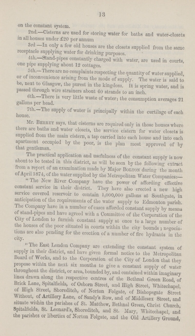 13 on the constant system. 2nd.—Cisterns are used for storing water for baths and water-closets in all houses under £20 per annum 3rd —In only a few old houses are the closets supplied from the same receptacle supplying water for drinking purposes. 4th.—Stand-pipes constantly charged with water, are used in courts, one pipe supplying about 12 cottages. 5th.—There are no complaints respecting the quantity of water supplied, or of inconvenience arising from the mode of supply. The water is said to be, next to Glasgow, the purest in the kingdom. It is spring water, and is passed through wire strainers about 60 strands to an inch. 6th.—There is very little waste of water; the consumption averages 21 gallons per head. 7th.—The supply of water is principally within the curtilage of each house. Mr. Berrey says, that cisterns are required only in those houses where there are baths and water closets, the service cistern for water closets is supplied from the main cistern, a tap carried into each house and into each apartment occupied by the poor, is the plan most approved of by that gentleman. The practical application and usefulness of the constant supply is now about to be tested in this district, as will be seen by the following extract from a report of an examination made by Major Bolton during the month of April 1874, of the water supplied by the Metropolitan Water Companies:— The New River Company have the power of affording effective constant service in their district. They have also erected a new high service covered reservoir to contain 1,000,000 gallons at Southgate, in anticipation of the requirements of the water supply to Edmonton parish. The Company have in a number of cases afforded constant supply by means of stand-pipes and have agreed with a Committee of the Corporation of the City of London to furnish constant supply at once to a large number of the houses of the poor situated in courts within the city bounds; negocia tions are also pending for the erection of a number of fire hydrants in the city.  The East London Company are extending the constant system of supply in their district, and have given formal notice to the Metropolitan Board of Works, and to the Corporation of the City of London that they propose within the next six months to give a constant snpply of water throughout the district, or area, bounded by, and contained within imaginary lines drawn along the respective centres of the Bethnal Green Road, of Brick Lane, Spitalfields, of Osborn Street, and High Street, Whitechapel, of High Street, Shoreditch, of Norton Folgate, of Bisliopsgate Street Without, of Artillery Lane, of Sandy's Row, and of Middlesex Street, and situate within the parishes of St. Matthew, Bethnal Green, Christ Church, Spitalfields, St. Leonard's, Shoreditch, and St. Mary, Whitechapel, and the parishes or liberties of Norton Folgate, and the Old Artillery Ground,