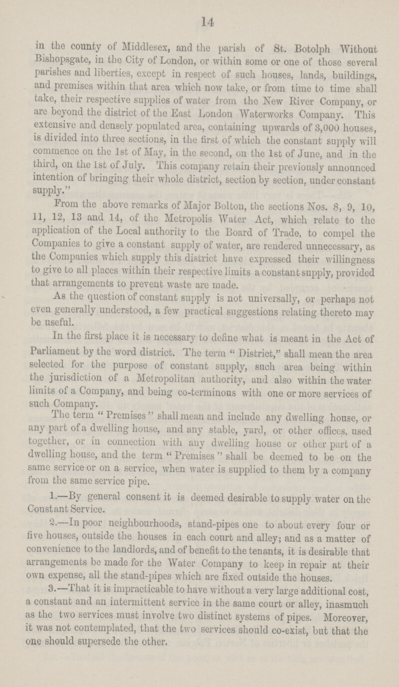 14 in the county of Middlesex, and the parish of St. Botolph Without Bishopsgate, in the City of London, or within some or one of those several parishes and liberties, except in respect of such houses, lands, buildings, and premises within that area which now take, or from time to time shall take, their respective supplies of water from the New River Company, or are beyond the district of the East London Waterworks Company. This extensive and densely populated area, containing upwards of 3,000 houses, is divided into three sections, in the first of which the constant supply will commence on the 1st of May, in the second, on the 1st of June, and in the third, on the 1st of July. This company retain their previously announced intention of bringing their whole district, section by section, under constant supply. From the above remarks of Major Bolton, the sections Nos. 8, 9, 10, 11, 12, 13 and 14, of the Metropolis Water Act, which relate to the application of the Local authority to the Board of Trade, to compel the Companies to give a constant supply of water, are rendered unnecessary, as the Companies which supply this district have expressed their willingness to give to all places within their respective limits a constant supply, provided that arrangements to prevent waste arc made. As the question of constant supply is not universally, or perhaps not even generally understood, a few practical suggestions relating thereto may be useful. In the first place it is necessary to define what is meant in the Act of Parliament by the word district. The term District, shall mean the area selected for the purpose of constant supply, such area being within the jurisdiction of a Metropolitan authority, and also within the water limits of a Company, and being co-terminous with one or more services of such Company. The term Premises shall mean and include any dwelling house, or any part of a dwelling house, and any stable, yard, or other offices, used together, or in connection with any dwelling house or other part of a dwelling house, and the term Premises shall be deemed to be on the same service or on a service, when water is supplied to them by a company from the same service pipe. 1.—By general consent it is deemed desirable to supply water on the Constant Service. 2.—In poor neighbourhoods, stand-pipes one to about every four or five houses, outside the houses in each court and alley; and as a matter of convenience to the landlords, and of benefit to the tenants, it is desirable that arrangements be made for the Water Company to keep in repair at their own expense, all the stand-pipes which are fixed outside the houses. 3.—That it is impracticable to have without a very large additional cost, a constant and an intermittent service in the same court or alley, inasmuch as the two services must involve two distinct systems of pipes. Moreover, it was not contemplated, that the two services should co-exist, but that the one should supersede the other.