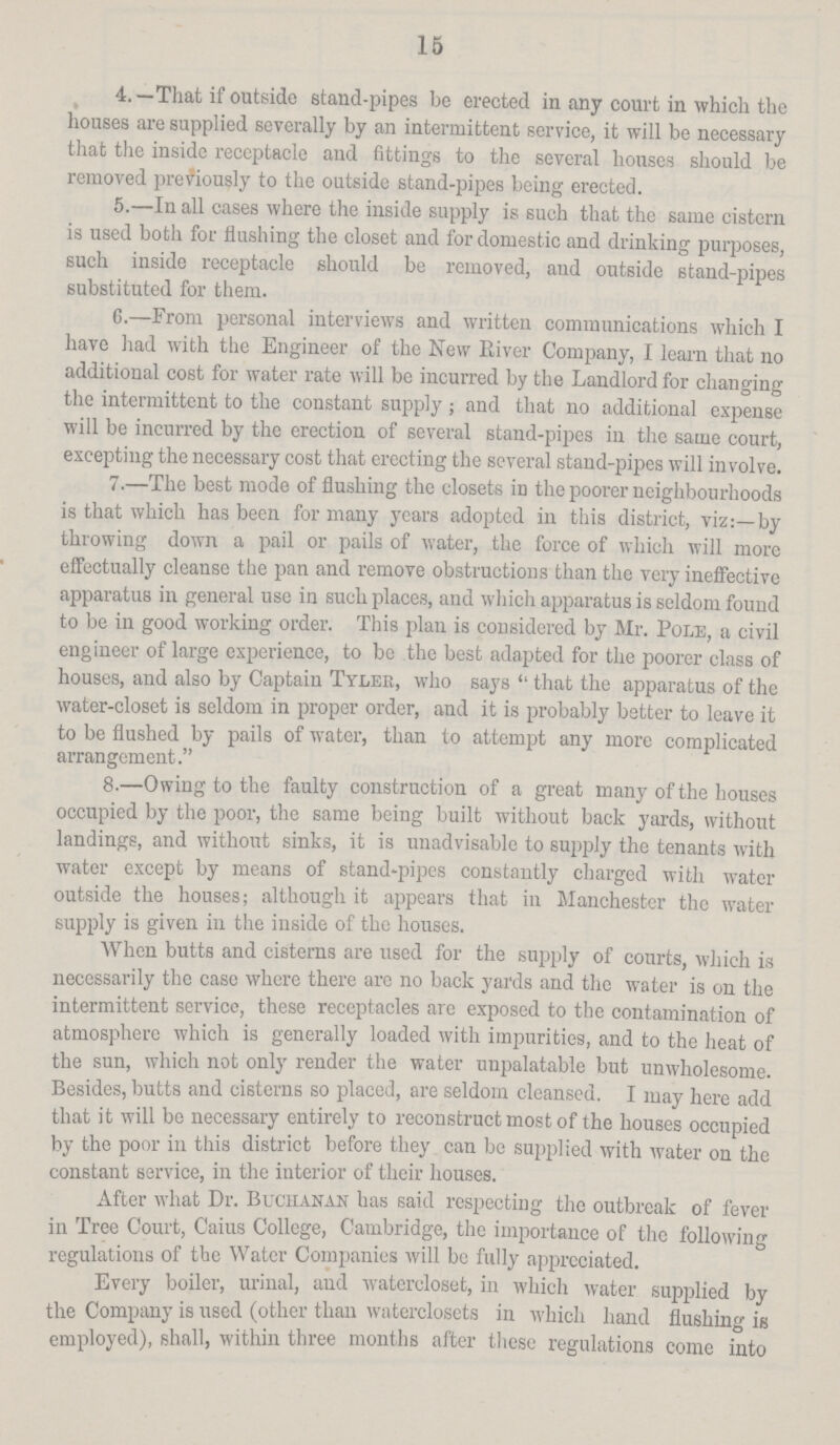 15 4. — That if outside stand-pipes be erected in any court in which the houses are supplied severally by an intermittent service, it will be necessary that the inside reccptacle and fittings to the several houses should be removed previously to the outside stand-pipes being erected. 5.—In all cases where the inside supply is such that the same cistern is used both for flushing the closet and for domestic and drinking purposes, such inside receptacle should be removed, and outside stand-pipes substituted for them. 6.—From personal interviews and written communications which I have had with the Engineer of the New River Company, I learn that no additional cost for water rate will be incurred by the Landlord for changing the intermittent to the constant supply; and that no additional expense will be incurred by the erection of several stand-pipes in the same court, excepting the necessary cost that erecting the several stand-pipes will involve. 7.—The best mode of flushing the closets in the poorer neighbourhoods is that which has been for many years adopted in this district, viz:—by throwing down a pail or pails of water, the force of which will more effectually cleanse the pan and remove obstructions than the very ineffective apparatus in general use in such places, and which apparatus is seldom found to be in good working order. This plan is considered by Mr. Pole, a civil engineer of large experience, to be the best adapted for the poorer class of houses, and also by Captain Tyler, who says that the apparatus of the water-closet is seldom in proper order, and it is probably better to leave it to be flushed by pails of water, than to attempt any more complicated arrangement. 8.—Owing to the faulty construction of a great many of the houses occupied by the poor, the same being built without back yards, without landings, and without sinks, it is unadvisable to supply the tenants with water except by means of stand-pipes constantly charged with water outside the houses; although it appears that in Manchester the water supply is given in the inside of the houses. When butts and cisterns are used for the supply of courts, which is necessarily the case where there are no back yards and the water is on the intermittent service, these receptacles are exposed to the contamination of atmosphere which is generally loaded with impurities, and to the heat of the sun, which not only render the water unpalatable but unwholesome. Besides, butts and cisterns so placed, are seldom cleansed. I may here add that it will be necessary entirely to reconstruct most of the houses occupied by the poor in this district before they can be supplied with water on the constant service, in the interior of their houses. After what Dr. Buchanan has said respecting the outbreak of fever in Tree Court, Caius College, Cambridge, the importance of the following regulations of the Water Companies will be fully appreciated. Every boiler, urinal, and watercloset, in which water supplied by the Company is used (other than waterclosets in which hand flushing is employed), shall, within three months after these regulations come into