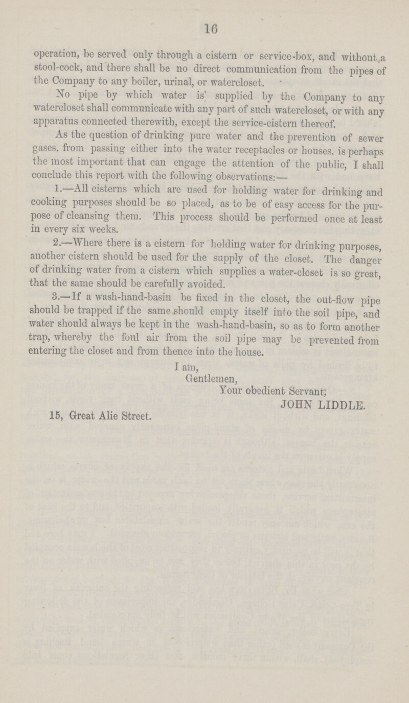 16 operation, be served only through a cistern or service-bos, and without, a stool-cock, and there shall be no direct communication from the pipes of the Company to any boiler, urinal, or watercloset. No pipe by which water is' supplied by the Company to any watercloset shall communicate with any part of such watercloset, or with any apparatus connected therewith, except the service-cistern thereof. As the question of drinking pure water and the prevention of sewer gases, from passing either into the water receptacles or houses, is perhaps the most important that can engage the attention of the public, I shall conclude this report with the following observations:— 1.—All cisterns which are used for holding water for drinking and cooking purposes should be so placed, as to be of easy access for the pur pose of cleansing them. This process should be performed once at least in every six weeks. 2.—Where there is a cistern for holding water for drinking purposes, another cistern should be used for the supply of the closet. The danger of drinking water from a cistern which supplies a water-closet is so great, that the same should be carefully avoided. 3.— If a wash-hand-basin be fixed in the closet, the out-flow pipe should be trapped if the same should empty itself into the soil pipe, and water should always be kept in the wash-hand-basin, so as to form another trap, whereby the foul air from the soil pipe may be prevented from entering the closet and from thence into the house. I am, Gentlemen, Your obedient Servant, JOHN LIDDLE. 15, Great Alie Street.