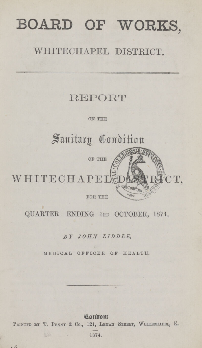 BOARD OF WORKS, WHITECHAPEL DISTRICT. REPORT ON THE Sanitarg Condition OF THE WHITECHAPEL DISTRICT, FOR THE QUARTER ENDING 3RD OCTOBER, 1871, BY JOHN LIDDLE, MEDICAL OFFICER OF HEALTH. London: Printed by T. Penny & Co., 121, Leman Streer, Whitechapel, E. 1874.