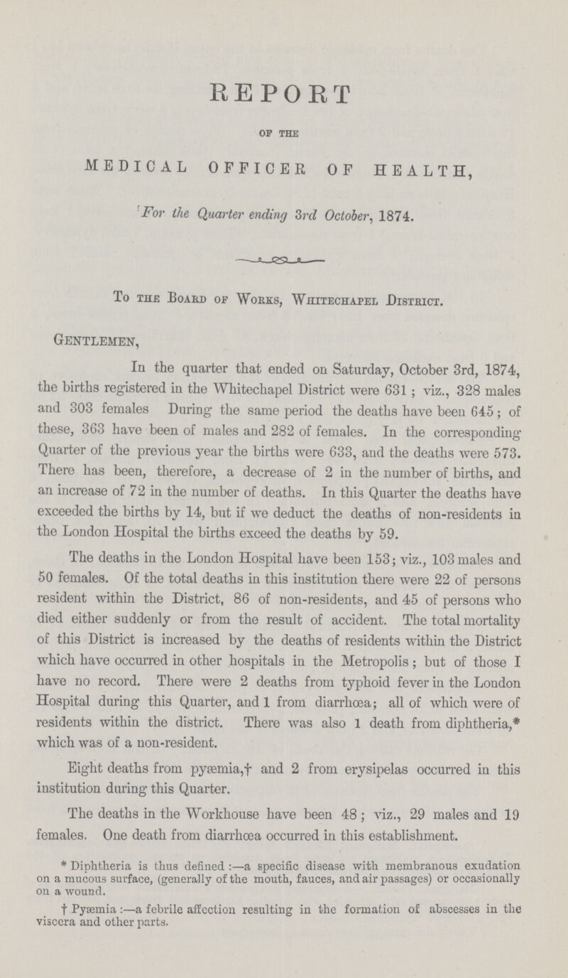 REPORT of the MEDICAL OFFICER OF HEALTH, For the Quarter ending 3rd October, 1874. To the Board of Works, Whitechapel District. Gentlemen, In the quarter that ended on Saturday, October 3rd, 1874, the births registered in the Whitechapel District were 631; viz., 328 males and 303 females During the same period the deaths have been 645; of these, 363 have been of males and 282 of females. In the corresponding Quarter of the previous year the births were 633, and the deaths were 573. There has been, therefore, a decrease of 2 in the number of births, and an increase of 72 in the number of deaths. In this Quarter the deaths have exceeded the births by 14, but if we deduct the deaths of non-residents in the London Hospital the births exceed the deaths by 59. The deaths in the London Hospital have been 153; viz., 103 males and 50 females. Of the total deaths in this institution there were 22 of persons resident within the District, 86 of non-residents, and 45 of persons who died either suddenly or from the result of accident. The total mortality of this District is increased by the deaths of residents within the District which have occurred in other hospitals in the Metropolis; but of those I have no record. There were 2 deaths from typhoid fever in the London Hospital during this Quarter, and 1 from diarrhœa; all of which were of residents within the district. There was also 1 death from diphtheria,* which was of a non-resident. Eight deaths from pyæmia,† and 2 from erysipelas occurred in this institution during this Quarter. The deaths in the Workhouse have been 48 ; viz., 29 mates and 19 females. One death from diarrhœa occurred in this establishment. * Diphtheria is thus defined:—a specific disease with membranous exudation on a mucous surface, (generally of the mouth, fauces, and air passages) or occasionally on a wound. †Pyæmia:—a febrile affection resulting in the formation of abscesses in the viscera and other parts.