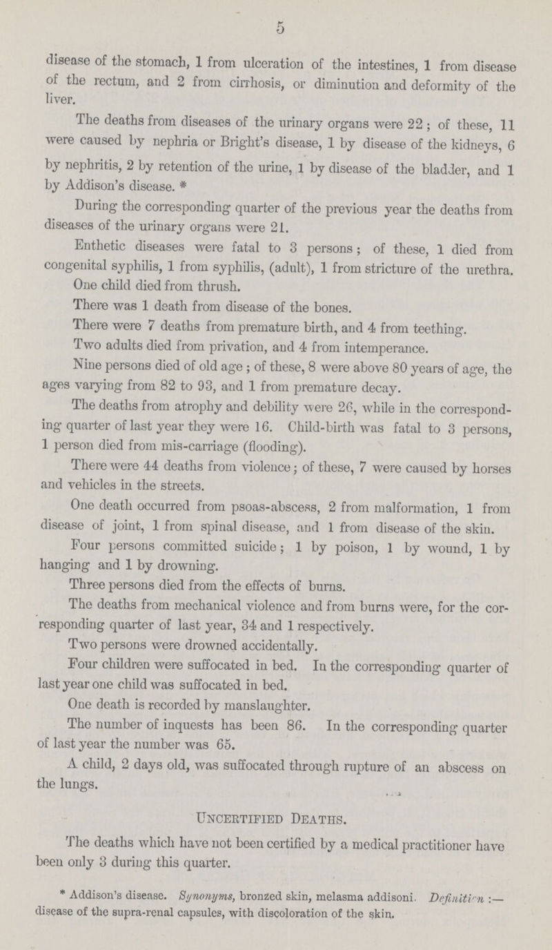 5 disease of the stomach, 1 from ulceration of the intestines, 1 from disease of the rectum, and 2 from cirrhosis, or diminution and deformity of the liver. The deaths from diseases of the urinary organs were 22; of these, 11 were caused by nephria or Blight's disease, 1 by disease of the kidneys, 6 by nephritis, 2 by retention of the urine, 1 by disease of the bladder, and 1 by Addison's disease. During the corresponding quarter of the previous year the deaths from diseases of the urinary organs were 21. Enthetic diseases were fatal to 3 persons; of these, 1 died from congenital syphilis, 1 from syphilis, (adult), 1 from stricture of the urethra. One child died from thrush. There was 1 death from disease of the bones. There were 7 deaths from premature birth, and 4 from teething. Two adults died from privation, and 4 from intemperance. Nine persons died of old age; of these, 8 were above 80 years of age, the ages varying from 82 to 93, and 1 from premature decay. The deaths from atrophy and debility were 26, while in the correspond ing quarter of last year they were 16. Child-birth was fatal to 3 persons, 1 person died from mis-carriage (flooding). There were 44 deaths from violence; of these, 7 were caused by horses and vehicles in the streets. One death occurred from psoas-abscess, 2 from malformation, 1 from disease of joint, 1 from spinal disease, and 1 from disease of the skin. Four persons committed suicide; 1 by poison, 1 by wound, 1 by hanging and 1 by drowning. Three persons died from the effects of burns. The deaths from mechanical violence and from burns were, for the cor responding quarter of last year, 34 and 1 respectively. Two persons were drowned accidentally. Four children were suffocated in bed. In the corresponding quarter of last year one child was suffocated in bed. One death is recorded by manslaughter. The number of inquests has been 86. In the corresponding quarter of last year the number was 65. A child, 2 days old, was suffocated through rupture of an abscess on the lungs. Uncertified Deaths. The deaths which have not been certified by a medical practitioner have been only 3 during this quarter. * Addison's disease. Synonyms, bronzed skin, melasma addisoni. Definition:— disease of the supra-renal capsules, with discoloration of the skin.