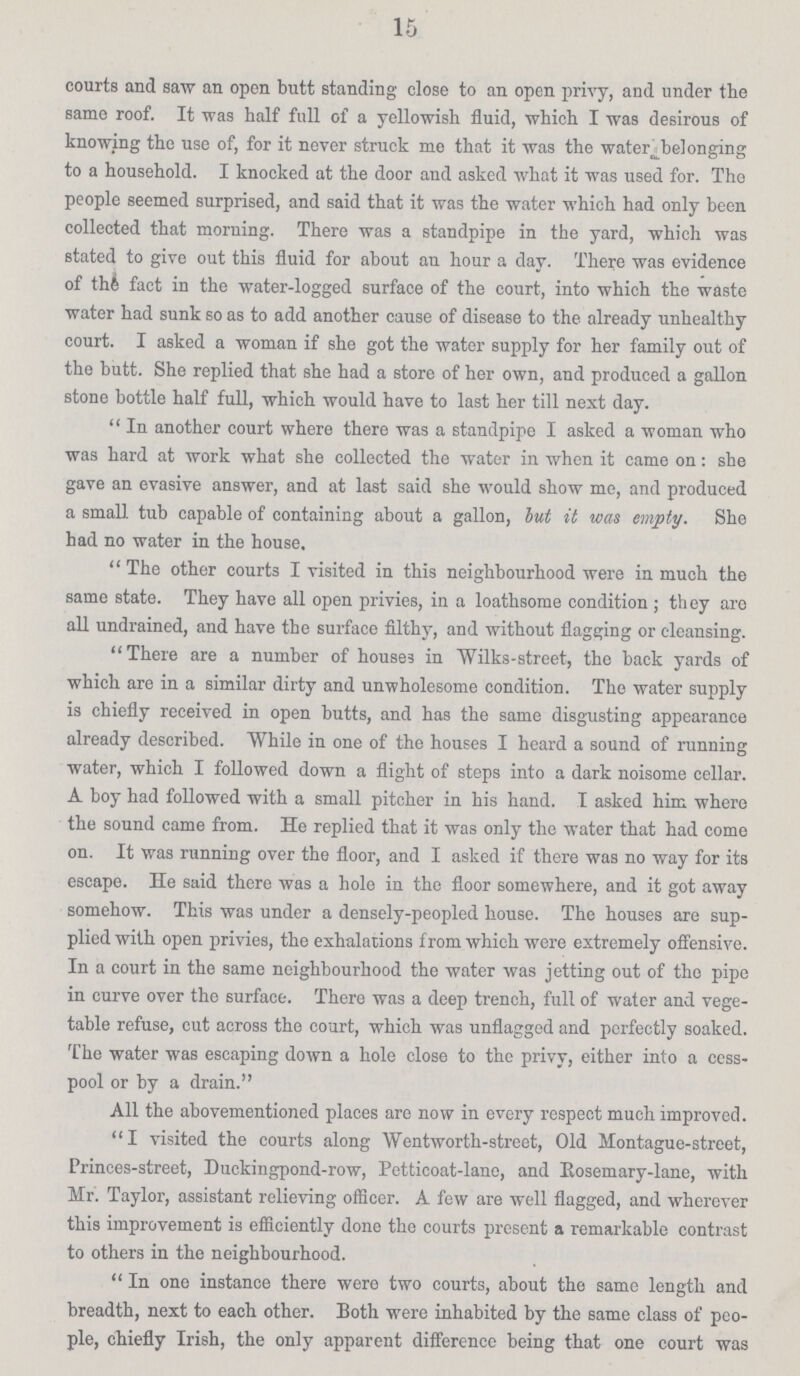 15 courts and saw an open butt standing close to an open privy, and under tbe same roof. It was half full of a yellowish fluid, which I was desirous of knowing the use of, for it never struck me that it was the water belonging to a household. I knocked at the door and asked what it was used for. The people seemed surprised, and said that it was the water which had only been collected that morning. There was a standpipe in the yard, which was stated to give out this fluid for about an hour a day. There was evidence of th& fact in the water-logged surface of the court, into which the waste water had sunk so as to add another cause of disease to the already unhealthy court. I asked a woman if she got the water supply for her family out of the butt. She replied that she had a store of her own, and produced a gallon stone bottle half full, which would have to last her till next day.  In another court where there was a standpipe I asked a woman who was hard at work what she collected the water in when it came on: she gave an evasive answer, and at last said she would show mo, and produced a small, tub capable of containing about a gallon, but it was empty. She had no water in the house. The other courts I visited in this neighbourhood were in much the same state. They have all open privies, in a loathsome condition ; they are all undrained, and have the surface filthy, and without flagging or cleansing. There are a number of house3 in Wilks-street, the back yards of which are in a similar dirty and unwholesome condition. The water supply is chiefly received in open butts, and has the same disgusting appearance already described. While in one of the houses I heard a sound of running water, which I followed down a flight of steps into a dark noisome cellar. A boy had followed with a small pitcher in his hand. I asked him where the sound came from. He replied that it was only the water that had come on. It was running over the floor, and I asked if there was no way for its escape. He said there was a hole in the floor somewhere, and it got away somehow. This was under a densely-peopled house. The houses are sup plied with open privies, the exhalations from which were extremely offensive. In a court in the same neighbourhood the water was jetting out of the pipe in curve over the surface. There was a deep trench, full of water and vege table refuse, cut across the court, which was unflagged and perfectly soaked. The water was escaping down a hole close to the privy, either into a cess pool or by a drain. All the abovementioned places are now in every respect much improved. I visited the courts along Wentworth-street, Old Montague-street, Princes-street, Duckingpond-row, Petticoat-lane, and Rosemary-lane, with Mr. Taylor, assistant relieving officer. A few are well flagged, and wherever this improvement is efficiently done the courts present a remarkable contrast to others in the neighbourhood.  In one instance there were two courts, about the same length and breadth, next to each other. Both were inhabited by the same class of peo ple, chiefly Irish, the only apparent difference being that one court was