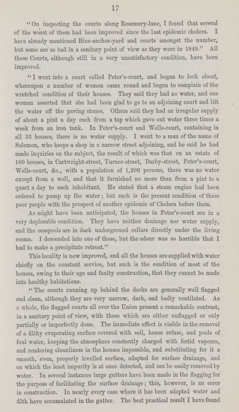 17  On inspecting the courts along Rosemary-lane, I found that several of the worst of them had been improved since the last epidemic cholera. I have already mentioned Blue-anchor-yard and courts amongst the number, but some are as bad in a sanitary point of view as they were in 1849. All these Courts, although still in a very unsatisfactory condition, have been improved.  I went into a court called Peter's-court, and began to look about, whereupon a number of women came round and began to complain of the wretched condition of their houses. They said they had no water, and one woman asserted that she had been glad to go to an adjoining court and lift the water off the paving stones. Others said they had an irregular supply of about a pint a day each from a tap which gave out water three times a week from an iron tank. In Peter's-court and Wells-court, containing in all 33 houses, there is no water supply. I went to a man of the name of Solomon, who keeps a shop in a narrow street adjoining, and he said he had made inquiries on the subject, the result of which was that on an estate of 100 houses, in Cartwright-street, Turner-street, Darby-street, Peter's-court, Wells-court, &c., with a population of 1,200 persons, there was no water except from a well, and that it furnished no more than from a pint to a quart a day to each inhabitant. He stated that a steam engine had been ordered to pump up the water; but such is the present condition of these poor people with the prospect of another epidemic of Cholera before them. As might have been anticipated, the houses in Peter's-court are in a very deplorable condition. They have neither drainage nor water supply, and the cesspools are in dark underground cellars directly under the living rooms. I descended into one of these, but the odour was so horrible that I had to make a precipitate retreat. This locality is now improved, and all the houses are supplied with water chiefly on the constant service, but such is the condition of most of the houses, owing to their age and faulty construction, that they cannot be made into healthy habitations.  The courts running up behind the docks are generally well flagged and clean, although they are very narrow, dark, and badly ventilated. As a whole, the flagged courts all over the Union present a remarkable contrast, in a sanitary point of view, with those which are either unflagged or only partially or imperfectly done. The immediate effect is visible in the removal of a filthy evaporating surface covered with soil, house refuse, and pools of foul water, keeping the atmosphere constantly charged with foetid vapours, and rendering cleanliness in the houses impossible, and substituting for it a smooth, even, properly levelled surface, adapted for surface drainage, and on which the least impurity is at once detected, and can be easily removed by water. In several instances large gutters have been made in the flagging for the purpose of facilitating the surface drainage; this, however, is an error in construction. In nearly every case where it has been adopted water and filth have accumulated in the gutter. The best practical result I have found