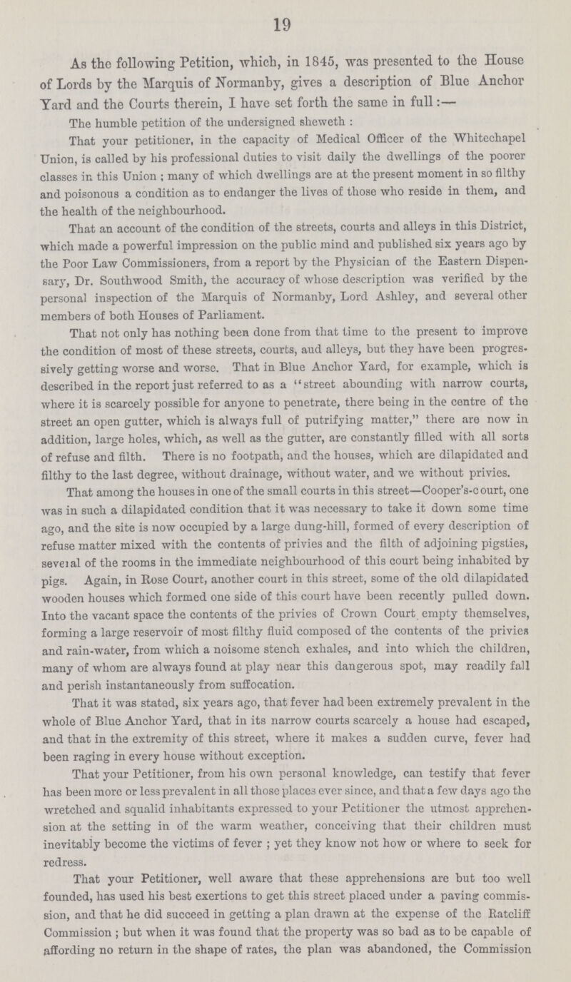 19 As the following Petition, which, in 1845, was presented to the House of Lords by the Marquis of Normanby, gives a description of Blue Anchor Yard and the Courts therein, I have set forth the same in full:— The humble petition of the undersigned sheweth : That your petitioner, in the capacity of Medical Officer of the Whitechapel Union, is called by his professional duties to visit daily the dwellings of the poorer classes in this Union ; many of which dwellings are at the present moment in so filthy and poisonous a condition as to endanger the lives of those who reside in them, and the health of the neighbourhood. That an account of the condition of the streets, courts and alleys in this District, which made a powerful impression on the public mind and published six years ago by the Poor Law Commissioners, from a report by the Physician of the Eastern Dispen sary, Dr. Southwood Smith, the accuracy of whose description was verified by the personal inspection of the Marquis of Normanby, Lord Ashley, and several other members of both Houses of Parliament. That not only has nothing been done from that time to the present to improve the condition of most of these streets, courts, aud alleys, but they have been progres sively getting worse and worse. That in Blue Anchor Yard, for example, which is described in the report just referred to as a street abounding with narrow courts, where it is scarcely possible for anyone to penetrate, there being in the centre of the street an open gutter, which is always full of putrifying matter, there are now in addition, large holes, which, as well as the gutter, are constantly filled with all sorts of refuse and filth. There is no footpath, and the houses, which are dilapidated and filthy to the last degree, without drainage, without water, and we without privies. That among the houses in one of the small courts in this street—Cooper's-c ourt, one was in such a dilapidated condition that it was necessary to take it down some time ago, and the site is now occupied by a large dung-hill, formed of every description of refuse matter mixed with the contents of privies and the filth of adjoining pigsties, seveial of the rooms in the immediate neighbourhood of this court being inhabited by pigs. Again, in Rose Court, another court in this street, some of the old dilapidated wooden houses which formed one side of this court have been recently pulled down. Into the vacant space the contents of the privies of Crown Court empty themselves, forming a large reservoir of most filthy fluid composed of the contents of the privies and rain-water, from which a noisome stench exhales, and into which the children, many of whom are always found at play near this dangerous spot, may readily fall and perish instantaneously from suffocation. That it was stated, six years ago, that fever had been extremely prevalent in the whole of Blue Anchor Yard, that in its narrow courts scarcely a house had escaped, aud that in the extremity of this street, where it makes a sudden curve, fever had been raging in every house ■without exception. That your Petitioner, from his own personal knowledge, can testify that fever has been more or less prevalent in all those places ever since, and that a few days ago the wretched and squalid inhabitants expressed to your Petitioner the utmost apprehen sion at the setting in of the warm weather, conceiving that their children must inevitably become the victims of fever ; yet they know not how or where to seek for redress. That your Petitioner, well aware that these apprehensions are but too well founded, has used his best exertions to get this street placed under a paving commis sion, and that he did succeed in getting a plan drawn at the expense of the Ratcliff Commission ; but when it was found that the property was so bad as to be capable of affording no return in the shape of rates, the plan was abandoned, the Commission