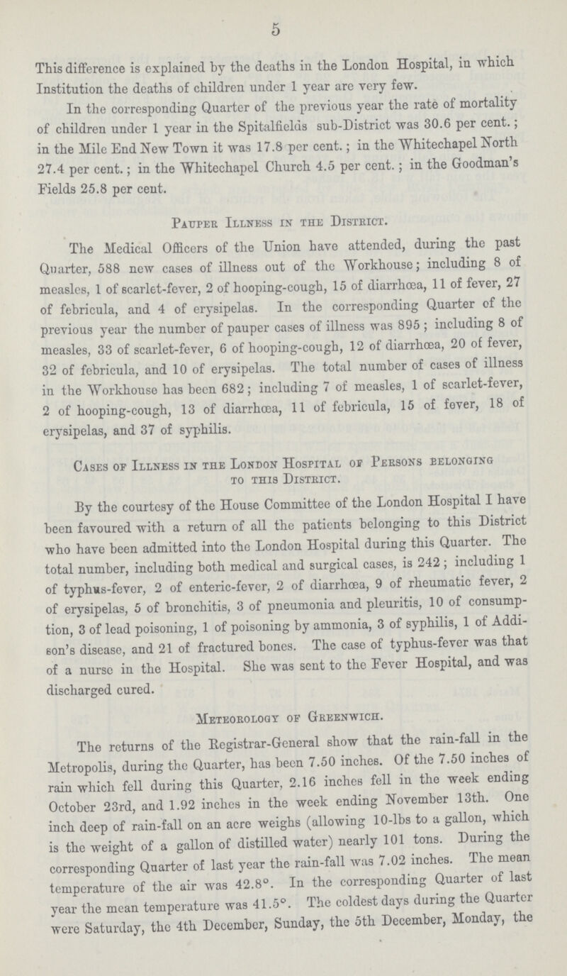 5 This difference is explained by the deaths in the London Hospital, in which Institution the deaths of children under 1 year are very few. In the corresponding Quarter of the previous year the rate of mortality of children under 1 year in the Spitalfields sub-District was 30.6 per cent.; in the Mile End New Town it was 17.8 per cent.; in the Whitechapel North 27.4 per cent.; in the Whitechapel Church 4.5 per cent.; in the Goodman's Fields 25.8 per cent. Pauper Illness in the District. The Medical Officers of the Union have attended, during the past Quarter, 588 new cases of illness out of the Workhouse; including 8 of measles, 1 of scarlet-fever, 2 of hooping-cough, 15 of diarrhoea, 11 of fever, 27 of febricula, and 4 of erysipelas. In the corresponding Quarter of the previous year the number of pauper cases of illness was 895 ; including 8 of measles, 33 of scarlet-fever, 6 of hooping-cough, 12 of diarrhoea, 20 of fever, 32 of febricula, and 10 of erysipelas. The total number of cases of illness in the Workhouse has been 682; including 7 of measles, 1 of scarlet-fever, 2 of hooping-cough, 13 of diarrhoea, 11 of febricula, 15 of fever, 18 of erysipelas, and 37 of syphilis. Cases of Illness in the London Hospital of Persons belonging to this District. By the courtesy of the House Committee of the London Hospital I have been favoured with a return of all the patients belonging to this District who have been admitted into the London Hospital during this Quarter. The total number, including both medical and surgical cases, is 242 ; including 1 of typhus-fever, 2 of enteric-fever, 2 of diarrhoea, 9 of rheumatic fever, 2 of erysipelas, 5 of bronchitis, 3 of pneumonia and pleuritis, 10 of consump tion, 3 of lead poisoning, 1 of poisoning by ammonia, 3 of syphilis, 1 of Addi son's disease, and 21 of fractured bones. The case of typhus-fever was that of a nurse in the Hospital. She was sent to the Fever Hospital, and was discharged cured. Meteorology of Greenwich. Tho returns of the Registrar-General show that the rain-fall in the Metropolis, during the Quarter, has been 7.50 inches. Of the 7.50 inches of rain which fell during this Quarter, 2.16 inches fell in the week ending October 23rd, and 1.92 inches in the week ending November 13th. One inch deep of rain-fall on an acre weighs (allowing 10-lbs to a gallon, which is the weight of a gallon of distilled water) nearly 101 tons. During the corresponding Quarter of last year the rain-fall was 7.02 inches. The mean temperature of the air was 42.8°. In the corresponding Quarter of last year the mean temperature was 41.5°. The coldest days during the Quarter were Saturday, tho 4th December, Sunday, the 5th December, Monday, the