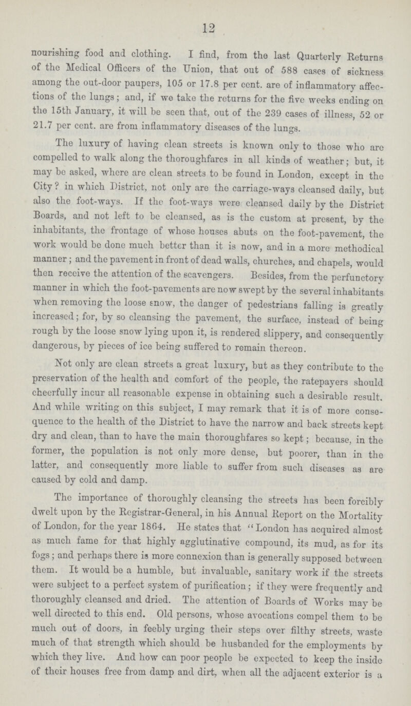 12 nourishing food and clothing. I find, from the last Quarterly Returns of the Medical Officers of the Union, that out of 588 cases of sickness among the out-door paupers, 105 or 17.8 per cent. are of inflammatory affec tions of the lungs ; and, if we take the returns for the five weeks ending on the 15th January, it will he seen that, out of the 239 cases of illness, 52 or 21.7 per cent. are from inflammatory diseases of the lungs. The luxury of having clean streets is known only to those who are compelled to walk along the thoroughfares in all kinds of weather; but, it may be asked, where are clean streets to be found in London, except in the City ? in which District, not only are the carriage-ways cleansed daily, but also the foot-ways. If the foot-ways were cleansed daily by the District Boards, and not left to be cleansed, as is the custom at present, by the inhabitants, the frontage of whose houses abuts on the foot-pavement, the work would be done much better than it is now, and in a more methodical manner; and the pavement in front of dead walls, churches, and chapels, would then receive the attention of the scavengers. Besides, from the perfunctory manner in which the foot-pavements are now swept by the several inhabitants when removing the loose Enow, the danger of pedestrians falling is greatly increased; for, by so cleansing the pavement, the surface, instead of being rough by the loose snow lying upon it, is rendered slippery, and consequently dangerous, by pieces of ice being suffered to remain thereon. Not only are clean streets a groat luxury, but as they contribute to the preservation of the health and comfort of the people, the ratepayers should cheerfully incur all reasonable expense in obtaining such a desirable result. And while writing on this subject, I may remark that it is of more conse quence to the health of the District to have the narrow and back streets kept dry and clean, than to have the main thoroughfares so kept; because, in the former, the population is not only more dense, but poorer, than in the latter, and consequently more liable to suffer from such diseases as are caused by cold and damp. The importance of thoroughly cleansing the streets has been forcibly dwelt upon by the Registrar-General, in his Annual Report on the Mortality of London, for the year 1864. He states that London has acquired almost as much fame for that highly agglutinative compound, its mud, as for its fogs ; and perhaps there is more connexion than is generally supposed between them. It would be a humble, but invaluable, sanitary work if the streets were subject to a perfect system of purification; if they were frequently and thoroughly cleansed and dried. The attention of Boards of Works may be well directed to this end. Old persons, whose avocations compel them to be much out of doors, in feebly urging their steps over filthy streets, waste much of that strength which should be husbanded for the employments by which they live. And how can poor people be expected to keep the inside of their houses free from damp and dirt, when all the adjacent exterior is a