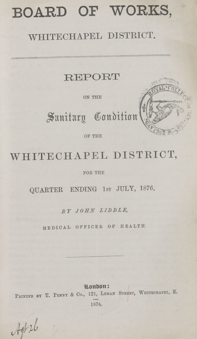 BOARD OF WORKS, WHITECHAPEL DISTRICT. REPORT ON THE Sanitary Condition OF THE WHITECHAPEL DISTRICT, FOR THE QUARTER ENDING 1st JULY, 1876, BY JOHN LIDDLE, MEDICAL OFFICER OF HEALTH. London: Printed by T. Penny & Co., 121, Leman Street, Whitechapel, E. 1876.