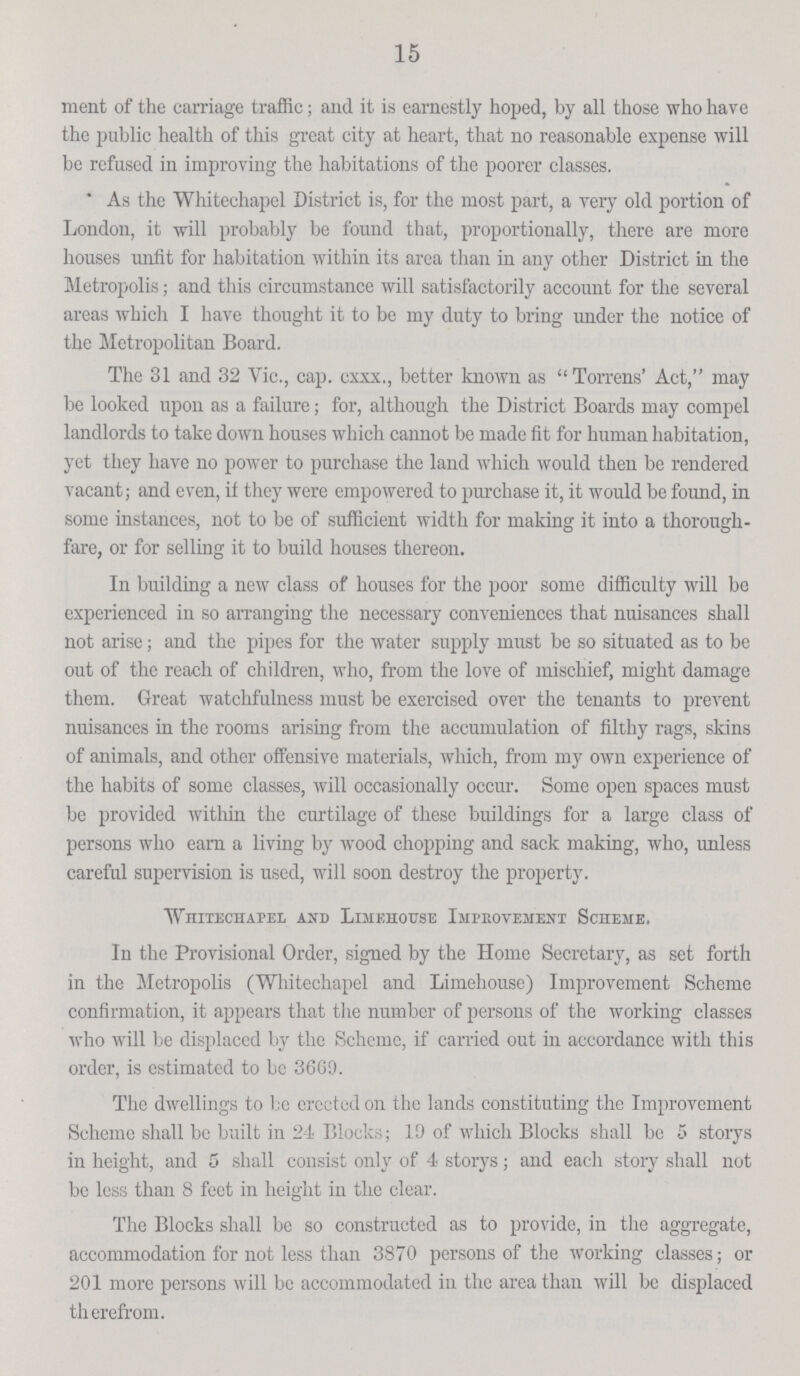 15 ment of the carriage traffic; and it is earnestly hoped, by all those who have the public health of this great city at heart, that no reasonable expense will be refused in improving the habitations of the poorer classes.  As the Whitechapel District is, for the most part, a very old portion of London, it will probably be found that, proportionally, there are more houses unfit for habitation within its area than in any other District in the Metropolis; and this circumstance will satisfactorily account for the several areas which I have thought it to be my duty to bring under the notice of the Metropolitan Board. The 31 and 32 Vic., cap. cxxx., better known as Torrens' Act, may be looked upon as a failure; for, although the District Boards may compel landlords to take down houses which cannot be made fit for human habitation, yet they have no power to purchase the land which would then be rendered vacant; and even, if they were empowered to purchase it, it would be found, in some instances, not to be of sufficient width for making it into a thorough fare, or for selling it to build houses thereon. In building a new class of houses for the poor some difficulty will be experienced in so arranging the necessary conveniences that nuisances shall not arise; and the pipes for the water supply must be so situated as to be out of the reach of children, who, from the love of mischief, might damage them. Great watchfulness must be exercised over the tenants to prevent nuisances in the rooms arising from the accumulation of filthy rags, skins of animals, and other offensive materials, which, from my own experience of the habits of some classes, will occasionally occur. Some open spaces must be provided within the curtilage of these buildings for a large class of persons who earn a living by wood chopping and sack making, who, unless careful supervision is used, will soon destroy the property. Whitechapel and Limehouse Improvement Scheme. In the Provisional Order, signed by the Home Secretary, as set forth in the Metropolis (Whitechapel and Limehouse) Improvement Scheme confirmation, it appears that the number of persons of the working classes who will be displaced by the Scheme, if carried out in accordance with this order, is estimated to be 3669. The dwellings to be erected on the lands constituting the Improvement Scheme shall be built in 24 Blocks; 19 of which Blocks shall be 5 storys in height, and 5 shall consist only of 4 storys; and each story shall not be less than 8 feet in height in the clear. The Blocks shall be so constructed as to provide, in the aggregate, accommodation for not less than 3870 persons of the working classes; or 201 more persons will be accommodated in the area than will be displaced therefrom.