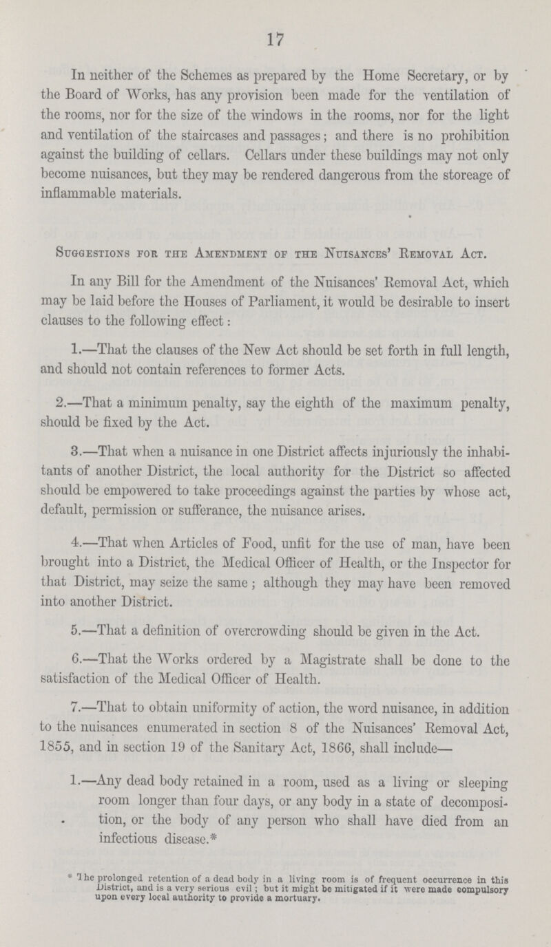 17 In neither of the Schemes as prepared by the Home Secretary, or by the Board of Works, has any provision been made for the ventilation of the rooms, nor for the size of the windows in the rooms, nor for the light and ventilation of the staircases and passages; and there is no prohibition against the building of cellars. Cellars under these buildings may not only become nuisances, but they may be rendered dangerous from the storeage of inflammable materials. Suggestions for the Amendment of the Nuisances' Removal Act. In any Bill for the Amendment of the Nuisances' Removal Act, which may be laid before the Houses of Parliament, it would be desirable to insert clauses to the following effect: 1.—That the clauses of the New Act should be set forth in full length, and should not contain references to former Acts. 2.—That a minimum penalty, say the eighth of the maximum penalty, should be fixed by the Act. 3.—That when a nuisance in one District affects injuriously the inhabi tants of another District, the local authority for the District so affected should be empowered to take proceedings against the parties by whose act, default, permission or sufferance, the nuisance arises. 4.—That when Articles of Food, unfit for the use of man, have been brought into a District, the Medical Officer of Health, or the Inspector for that District, may seize the same ; although they may have been removed into another District. 5.—That a definition of overcrowding should be given in the Act. 6.—That the Works ordered by a Magistrate shall be done to the satisfaction of the Medical Officer of Health. 7.—That to obtain uniformity of action, the word nuisance, in addition to the nuisances enumerated in section 8 of the Nuisances' Removal Act, 1855, and in section 19 of the Sanitary Act, 1866, shall include— 1.—Any dead body retained in a room, used as a living or sleeping room longer than four days, or any body in a state of decomposi tion, or the body of any person who shall have died from an infectious disease.* * The prolonged retention of a dead body in a living room is of frequent occurrence in this District, and is a very serious evil; but it might be mitigated if it were made compulsory upon every local authority to provide a mortuary.