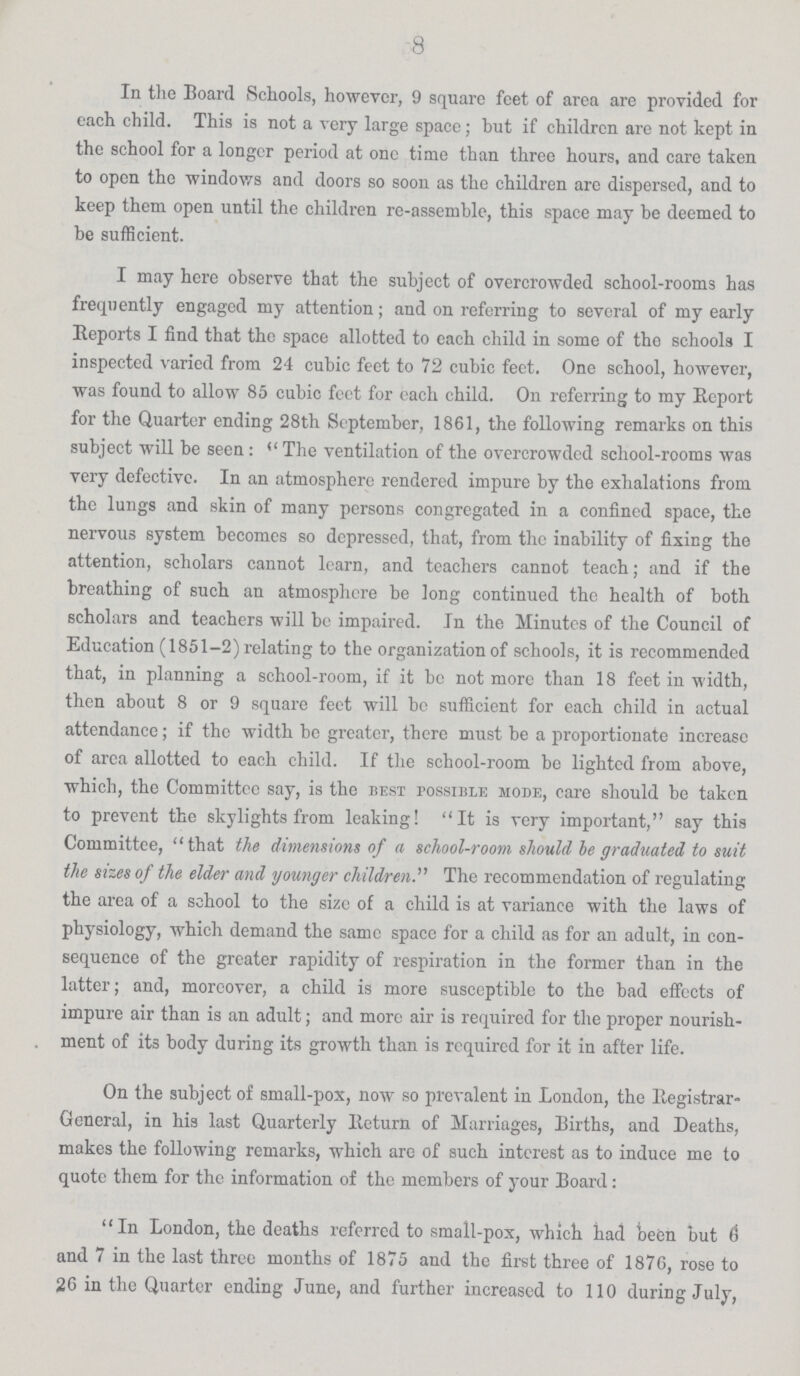 8 In the Board Schools, however, 9 square feet of area are provided for each child. This is not a very large space; but if children are not kept in the school for a longer period at one time than three hours, and care taken to open the windows and doors so soon as the children are dispersed, and to keep them open until the children re-assemble, this space may be deemed to be sufficient. I may here observe that the subject of overcrowded school-rooms has frequently engaged my attention; and on referring to several of my early Reports I find that the space allotted to each child in some of the schools I inspected varied from 24 cubic feet to 72 cubic feet. One school, however, was found to allow 85 cubic feet for each child. On referring to my Report for the Quarter ending 28th September, 1861, the following remarks on this subject will be seen : *The ventilation of the overcrowded school-rooms was very defective. In an atmosphere rendered impure by the exhalations from the lungs and skin of many persons congregated in a confined space, the nervous system becomes so depressed, that, from the inability of fixing the attention, scholars cannot learn, and teachers cannot teach; and if the breathing of such an atmosphere be long continued the health of both scholars and teachers will be impaired. In the Minutes of the Council of Education (1851-2) relating to the organization of schools, it is recommended that, in planning a school-room, if it be not more than 18 feet in width, then about 8 or 9 square feet will be sufficient for each child in actual attendance; if the width be greater, there must be a proportionate increase of area allotted to each child. If the school-room be lighted from above, which, the Committee say, is the best possible mode, care should be taken, to prevent the skylights from leaking! It is very important, say this Committee, that the dimensions of a school-room should be graduated to suit the sizes of the elder and younger children. The recommendation of regulating the area of a school to the size of a child is at variance with the laws of physiology, which demand the same space for a child as for an adult, in con sequence of the greater rapidity of respiration in the former than in the latter; and, moreover, a child is more susceptible to the bad effects of impure air than is an adult; and more air is required for the proper nourish ment of its body during its growth than is required for it in after life. On the subject of small-pox, now so prevalent in London, the Registrar General, in his last Quarterly Return of Marriages, Births, and Deaths, makes the following remarks, which are of such interest as to induce me to quote them for the information of the members of your Board : In London, the deaths referred to small-pox, which had been but 6 and 7 in the last three months of 1875 and the first three of 1876, rose to 26 in the Quarter ending June, and further increased to 110 during July,
