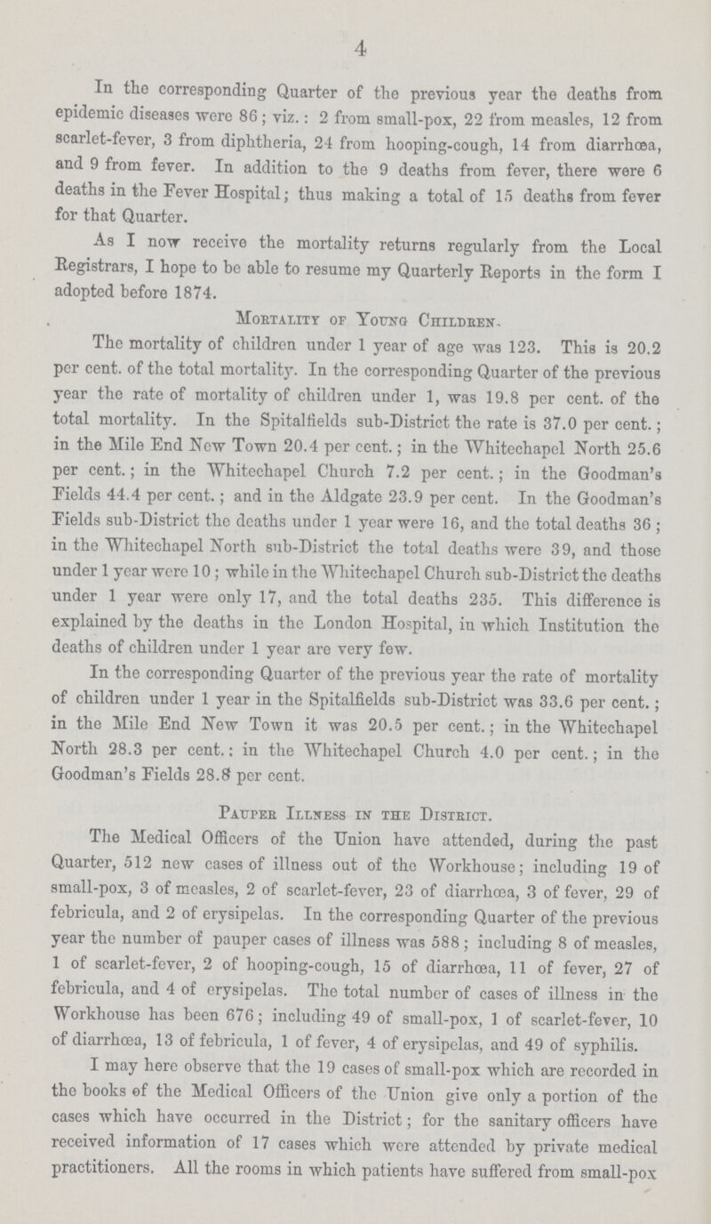 4 In the corresponding Quarter of the previous year the deaths from epidemic diseases were 86; viz.: 2 from small-pox, 22 from measles, 12 from scarlet-fever, 3 from diphtheria, 24 from hooping-cough, 14 from diarrhoea, and 9 from fever. In addition to the 9 deaths from fever, there were 6 deaths in the Fever Hospital; thus making a total of 15 deaths from fever for that Quarter. As I now receive the mortality returns regularly from the Local Registrars, I hope to be able to resume my Quarterly Reports in the form I adopted before 1874. Mortality of Young Children. The mortality of children under 1 year of age was 123. This is 20.2 per cent. of the total mortality. In the corresponding Quarter of the previous year the rate of mortality of children under 1, was 19.8 per cent. of the total mortality. In the Spitalfields sub-District the rate is 37.0 per cent.; in the Mile End New Town 20.4 per cent.; in the Whitechapel North 25.6 per cent.; in the Whitechapel Church 7.2 per cent.; in the Goodman's Fields 44.4 per cent.; and in the Aldgate 23.9 per cent. In the Goodman's Fields sub-District the deaths under 1 year were 16, and the total deaths 36 ; in the Whitechapel North sub-District the total deaths were 39, and those under 1 year were 10; while in the Whitechapel Church sub-District the deaths under 1 year were only 17, and the total deaths 235. This difference is explained by the deaths in the London Hospital, in which Institution the deaths of children under 1 year are very few. In the corresponding Quarter of the previous year the rate of mortality of children under 1 year in the Spitalfields sub-District was 33.6 per cent.; in the Mile End New Town it was 20.5 per cent.; in the Whitechapel North 28.3 per cent.: in the Whitechapel Church 4.0 per cent.; in the Goodman's Fields 28.8 per cent. Pauper Illness in the Disteict. The Medical Officers of the Union have attended, during the past Quarter, 512 new cases of illness out of the Workhouse; including 19 of small-pox, 3 of measles, 2 of scarlet-fever, 23 of diarrhœa, 3 of fever, 29 of febricula, and 2 of erysipelas. In the corresponding Quarter of the previous year the number of pauper cases of illness was 588; including 8 of measles, 1 of scarlet-fever, 2 of hooping-cough, 15 of diarrhœa, 11 of fever, 27 of febricula, and 4 of erysipelas. The total number of cases of illness in the Workhouse has been 676; including 49 of small-pox, 1 of scarlet-fever, 10 of diarrhoea, 13 of febricula, 1 of fever, 4 of erysipelas, and 49 of syphilis. I may here observe that the 19 cases of small-pox which are recorded in the books of the Medical Officers of the Union give only a portion of the cases which have occurred in the District; for the sanitary officers have received information of 17 cases which were attended by private medical practitioners. All the rooms in which patients have suffered from small-pox
