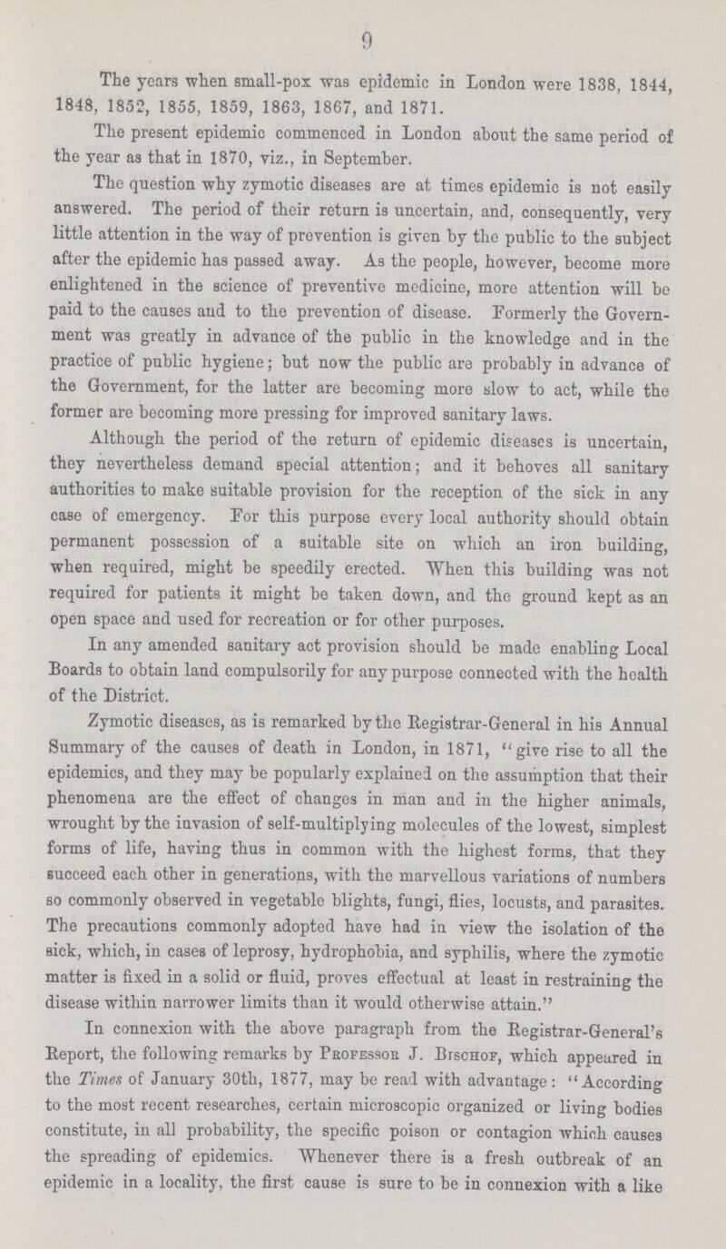 9 The years when small-pox was epidemic in London were 18.38, 1844, 1848, 1852, 1855, 1859, 1863, 1867, and 1871. The present epidemic commenced in London about the same period of the year as that in 1870, viz., in September. The question why zymotic diseases are at times epidemic is not easily answered. The period of their return is uncertain, and, consequently, very little attention in the way of prevention is given by the public to the subject after the epidemic has passed away. As the people, however, become more enlightened in the science of preventive medicine, more attention will be paid to the causes and to the prevention of disease. Formerly the Govern ment was greatly in advance of the public in the knowledge and in the practice of public hygiene; but now the public are probably in advance of the Government, for the latter are becoming more slow to act, while the former are becoming more pressing for improved sanitary laws. Although the period of the return of epidemic diseases is uncertain, they nevertheless demand special attention; and it behoves all sanitary authorities to make suitable provision for the reception of the sick in any case of emergency. For this purpose every local authority should obtain permanent possession of a suitable site on which an iron building, when required, might be speedily erected. When this building was not required for patients it might be taken down, and the ground kept as an open space and used for recreation or for other purposes. In any amended sanitary act provision should be made enabling Local Boards to obtain land compulsorily for any purpose connected with the health of the District. Zymotic diseases, as is remarked by the Registrar-General in his Annual Summary of the causes of death in London, in 1871, give rise to all the epidemics, and they may be popularly explained on the assumption that their phenomena are the effect of changes in man and in the higher animals, wrought by the invasion of self-multiplying molecules of the lowest, simplest forms of life, having thus in common with the highest forms, that they succeed each other in generations, with the marvellous variations of numbers so commonly observed in vegetable blights, fungi, flies, locusts, and parasites. The precautions commonly adopted have had in view the isolation of the sick, which, in cases of leprosy, hydrophobia, and syphilis, where the zymotic matter is fixed in a solid or fluid, proves effectual at least in restraining the disease within narrower limits than it would otherwise attain. In connexion with the above paragraph from the Registrar-General's Report, the following remarks by Prefessor J. Bischof, which appeared in the Times of January 30th, 1877, may be read with advantage: According to the most recent researches, certain microscopic organized or living bodies constitute, in all probability, the specific poison or contagion which causes the spreading of epidemics. Whenever there is a fresh outbreak of an epidemic in a locality, the first cause is sure to be in connexion with a like