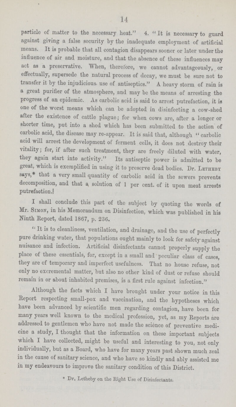 14 particle of matter to the necessary heat. 4. It is necessary to guard against giving a false security by the inadequate employment of artificial means. It is probable that all contagion disappears sooner or later under the influence of air and moisture, and that the absence of these influences may act as a preservative. When, therefore, we cannot advantageously, or effectually, supersede the natural process of decay, we must be sure not to transfer it by the injudicious use of antiseptics. A. heavy storm of rain is a great purifier of the atmosphere, and may be the means of arresting the progress of an epidemic. As carbolic acid is said to arrest putrefaction, it is one of the worst means which can be adopted in disinfecting a cow-shed after the existence of cattle plague; for when cows are, after a longer or shorter time, put into a shed which has been submitted to the action of carbolic acid, the disease may re-appear. It is said that, although  carbolic acid will arrest the development of ferment cells, it does not destroy their vitality; for, if after such treatment, they are freely diluted with water, they again start into activity. Its antiseptic power is admitted to be great, which is exemplified in using it to preserve dead bodies. Dr. Letheby says,* that a very small quantity of carbolic acid in the sewers prevents decomposition, and that a solution of 1 per cent. of it upon meat arrests putrefaction.! I shall conclude this part of the subject by quoting the words of Mr. Simon, in his Memorandum on Disinfection, which was published in his Ninth Report, dated 1867, p. 236. It is to cleanliness, ventilation, and drainage, and the use of perfectly pure drinking water, that populations ought mainly to look for safety against nuisance and infection. Artificial disinfectants cannot properly supply the place of these essentials, for, except in a small and peculiar class of cases, they are cf temporary and imperfect usefulness. That no house refuse, not only no excremental matter, but also no other kind of dust or refuse should remain in or about inhabited premises, is a first rule against infection. Although the facts which I have brought under your notice in this Report respecting small-pox and vaccination, and the hypotheses which have been advanced by scientific men regarding contagion, have been for many years well known to the medical profession, yet, as my Reports are addressed to gentlemen who have not made the science of preventive medi cine a study, I thought that the information on these important subjects which I have collected, might be useful and interesting to you, not only individually, but as a Board, who have for many years past shown much zeal in the cause of sanitary science, and who have so kindly and ably assisted me in my endeavours to improve the sanitary condition of this District. * Dr. Letheby on the Right Use of Disinfectants.