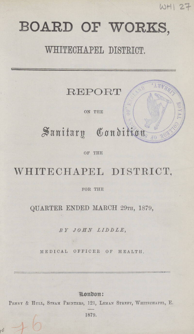 WHI 27 BOARD OF WORKS, WHITECHAPEL DISTEICT. REPORT ON THE Sanitary Condition OF THE WHITECHAPEL DISTEICT, FOR THE QUARTER ENDED MARCH 29th, 1879, BY JOHN LIDDLE, MEDICAL OFFICER OF HEALTH. London: Penny & Hull, Steam Printers, 121, Leman Streft, Whitechapel, E. 1879. 76