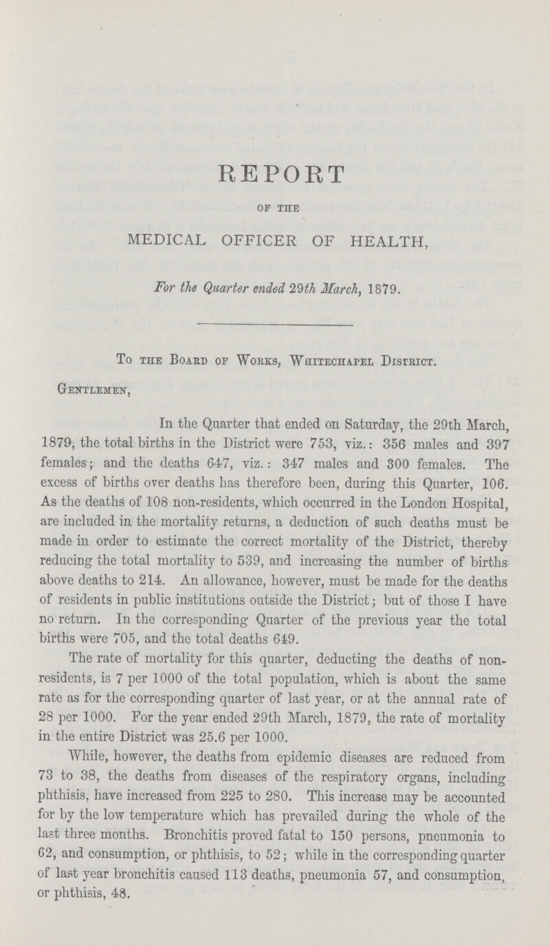 REPORT of the MEDICAL OFFICER OF HEALTH, For the Quarter ended 29th March, 1879. To the Board of Works, Whitechapel District. Gentlemen, In the Quarter that ended on Saturday, the 29th March, 1879, the total births in the District were 753, viz.: 356 males and 397 females ; and the deaths 647, viz.: 347 males and 300 females. The excess of births over deaths has therefore been, during this Quarter, 106. As the deaths of 108 non-residents, which occurred in the London Hospital, are included in the mortality returns, a deduction of such deaths must be made in order to estimate the correct mortality of the District, thereby reducing the total mortality to 539, and increasing the number of births above deaths to 214. An allowance, however, must be made for the deaths of residents in public institutions outside the District ; but of those I have no return. In the corresponding Quarter of the previous year the total births were 705, and the total deaths 619. The rate of mortality for this quarter, deducting the deaths of non residents, is 7 per 1000 of the total population, which is about the same rate as for the corresponding quarter of last year, or at the annual rate of 28 per 1000. For the year ended 29th March, 1879, the rate of mortality in the entire District was 25.6 per 1000. While, however, the deaths from epidemic diseases are reduced from 73 to 38, the deaths from diseases of the respiratory organs, including phthisis, have increased from 225 to 280. This increase may be accounted for by the low temperature which has prevailed during the whole of the last three months. Bronchitis proved fatal to 150 persons, pneumonia to 62, and consumption, or phthisis, to 52; while in the corresponding quarter of last year bronchitis caused 113 deaths, pneumonia 57, and consumption, or phthisis, 48.