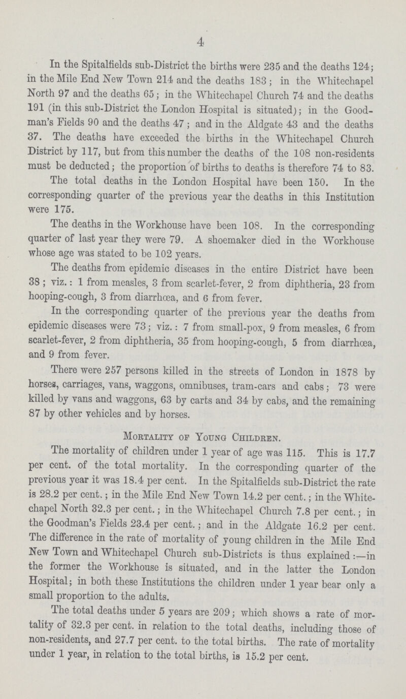 4 In the Spitalfields sub-District the births were 235 and the deaths 124 ; in the Mile End New Town 214 and the deaths 183 ; in the Whitechapel North 97 and the deaths 65 ; in the Whitechapel Church 74 and the deaths 191 (in this sub-District the London Hospital is situated); in the Good man's Fields 90 and the deaths 47 ; and in the Aldgate 43 and the deaths 37. The deaths have exceeded the births in the Whitechapel Church District by 117, but from this number the deaths of the 108 non-residents must be deducted ; the proportion of births to deaths is therefore 74 to 83. The total deaths in the London Hospital have been 150. In the corresponding quarter of the previous year the deaths in this Institution were 175. The deaths in the Workhouse have been 108. In the corresponding quarter of last year they were 79. A shoemaker died in the Workhouse whose age was stated to be 102 years. The deaths from epidemic diseases in the entire District have been 38 ; viz.: 1 from measles, 3 from scarlet-fever, 2 from diphtheria, 23 from hooping-cough, 3 from diarrhoea, and 6 from fever. In the corresponding quarter of the previous year the deaths from epidemic diseases were 73 ; viz.: 7 from small-pox, 9 from measles, 6 from scarlet-fever, 2 from diphtheria, 35 from hooping-cough, 5 from diarrhoea, and 9 from fever. There were 257 persons killed in the streets of London in 1878 by horses, carriages, vans, waggons, omnibuses, tram-cars and cabs ; 73 were killed by vans and waggons, 63 by carts and 34 by cabs, and the remaining 87 by other vehicles and by horses. Mortality of Young Children. The mortality of children under 1 year of age was 115. This is 17.7 per cent. of the total mortality. In the corresponding quarter of the previous year it was 18.4 per cent. In the Spitalfields sub-District the rate is 28.2 per cent.; in the Mile End New Town 14.2 per cent.; in the White chapel North 32.3 per cent.; in the Whitechapel Church 7.8 per cent.; in the Goodman's Fields 23.4 per cent.; and in the Aldgate 16.2 per cent. The difference in the rate of mortality of young children in the Mile End New Town and Whitechapel Church sub-Districts is thus explained :- in the former the Workhouse is situated, and in the latter the London Hospital; in both these Institutions the children under 1 year bear only a small proportion to the adults. The total deaths under 5 years are 209 ; which shows a rate of mor tality of 32.3 per cent. in relation to the total deaths, including those of non-residents, and 27.7 per cent. to the total births. The rate of mortality under 1 year, in relation to the total births, is 15.2 per cent.