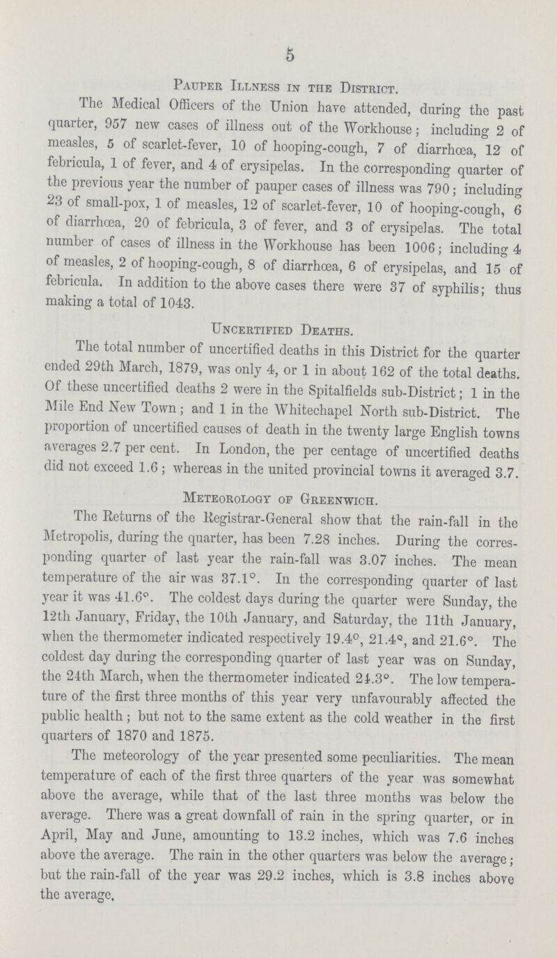 5 Pauper Illness in the District. The Medical Officers of the Union have attended, during the past quarter, 957 new cases of illness out of the Workhouse ; including 2 of measles, 5 of scarlet-fever, 10 of hooping-cough, 7 of diarrhoea, 12 of febricula, 1 of fever, and 4 of erysipelas. In the corresponding quarter of the previous year the number of pauper cases of illness was 790 ; including 23 of small-pox, 1 of measles, 12 of scarlet-fever, 10 of hooping-cough, 6 of diarrhoea, 20 of febricula, 3 of fever, and 3 of erysipelas. The total number of cases of illness in the Workhouse has been 1006; including 4 of measles, 2 of hooping-cough, 8 of diarrhoea, 6 of erysipelas, and 15 of febricula. In addition to the above cases there were 37 of syphilis ; thus making a total of 1043. Uncertified Deaths. The total number of uncertified deaths in this District for the quarter ended 29th March, 1879, was only 4, or 1 in about 162 of the total deaths. Of these uncertified deaths 2 were in the Spitalfields sub-District ; 1 in the Mile End New Town ; and 1 in the Whitechapel North sub-District. The proportion of uncertified causes of death in the twenty large English towns averages 2.7 per cent. In London, the per centage of uncertified deaths did not exceed 1.6 ; whereas in the united provincial towns it averaged 3.7. Meteorology of Greenwich. The Returns of the Registrar-General show that the rain-fall in the Metropolis, during the quarter, has been 7.28 inches. During the corres ponding quarter of last year the rain-fall was 3.07 inches. The mean temperature of the air was 37.1°. In the corresponding quarter of last year it was 41.6°. The coldest days during the quarter were Sunday, the 12th January, Friday, the 10th January, and Saturday, the 11th January, when the thermometer indicated respectively 19.4°, 21.4°, and 21.6°. The coldest day during the corresponding quarter of last year was on Sunday, the 24th March, when the thermometer indicated 21.3°. The low tempera ture of the first three months of this year very unfavourably affected the public health ; but not to the same extent as the cold weather in the first quarters of 1870 and 1875. The meteorology of the year presented some peculiarities. The mean temperature of each of the first three quarters of the year was somewhat above the average, while that of the last three months was below the average. There was a great downfall of rain in the spring quarter, or in April, May and June, amounting to 13.2 inches, which was 7.6 inches above the average. The rain in the other quarters was below the average ; but the rain-fall of the year was 29.2 inches, which is 3.8 inches above the average.