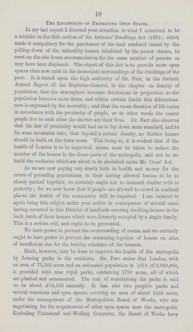 10 The Advantages of Preserving Open Spaces. In my last report I directed your attention to what I conceived to be a mistake in the fifth section of the Artizans' Dwellings Act (1875), which made it compulsory for the purchasers of the land rendered vacant by the pulling down of the unhealthy houses inhabited by the poorer classes, to erect on the site house accommodation for the same number of persons as may have been displaced. The object of this Act is to provide more open spaces than now exist in the immediate surroundings of the dwellings of the poor. It is stated upon the high authority of Dr. Farr, in the fortieth Annual Report of the Registrar-General, in the chapter on density of population, that the atmosphere becomes deleterious in proportion as the population becomes more dense, and within certain limits this deleterious ness is expressed by the mortality ; and that the mean duration of life varies in accordance with the proximity of people, or in other words the nearer people live to each other the shorter are their lives. Dr. Farr also observes that the law of proximity would lead us to lay down some standard, and to fix some invariable rule ; that beyond a certain density, no further houses should be built on the town areas. This being so, it is evident that if the health of London is to be improved, means must be taken to reduce the number of the houses in the dense parts of the metropolis, and not to re build the rookeries which are about to be abolished under Mr. Cross' Act. As we are now paying very dearly both in health and money for the errors of preceding generations, in their having allowed houses to be so closely packed together, wo certainly ought not to transmit similar evils to posterity ; for we now know that if people are allowed to crowd in confined places, the health of the community will be impaired. I am induced to again bring this subject under your notice in consequence of several cases having occurred in this District of landlords erecting dwelling-houses in the back yards of those houses which were formerly occupied by a single family. This is a serious evil, and ought to be prevented. We have power to prevent the overcrowding of rooms, and we certainly ought to have power to prevent the cramming together of houses on sites of insufficient size for the healthy existence of the tenants. Much, however, may be done to improve the health of the metropolis by forming parks in the outskirts. Dr. Farr states that London, with an area of 75,362 acres and an estimated population in 1879 of 3,620,868, is provided with nine royal parks, containing 1790 acres, all of which are planted and ornamented. The cost of maintaining the parks is said to be about £74,553 annually. It has also two people's parks and several commons and open spaces, covering an area of about 1459 acres, under the management of the Metropolitan Board of Works, who are negotiating for the acquirement of other open spaces near the metropolis. Excluding Plumstead and Welling Commons, the Board of Works have