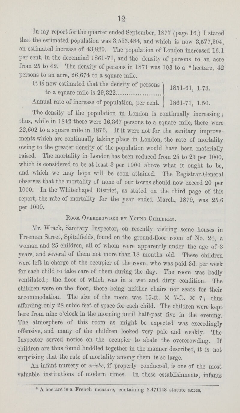 12 In my report for the quarter ended September, 1877 (page 16,) I stated that the estimated population was 3,533,484, and which is now 3,577,304, an estimated increase of 43,820. The population of London increased 16.1 per cent. in the decenniad 1861-71, and the density of persons to an acre from 25 to 42. The density of persons in 1871 was 103 to a * hectare, 42 persons to an acre, 26,674 to a square mile. It is now estimated that the density of persons to a square mile is 29,322 Annual rate of increase of population, per cent. 1851-61, 1.73. 1861-71, 1.50. The density of the population in London is continually increasing ; thus, while in 1842 there were 16,367 persons to a square mile, there were 22,602 to a square mile in 1876. If it were not for the sanitary improve ments which are continually taking place in London, the rate of mortality owing to the greater density of the population would have been materially raised. The mortality in London has been reduced from 25 to 23 per 1000, which is considered to be at least 3 per 1000 above what it ought to be, and which we may hope will be soon attained. The Registrar-General observes that the mortality of none of our towns should now exceed 20 per 1000. In the Whitechapel District, as stated on the third page of this report, the rate of mortality for the year ended March, 1879, was 25.6 per 1000. Room Overcrowded by Young Children. Mr. Wrack, Sanitary Inspector, on recently visiting some houses in Freeman Street, Spitalfields, found on the ground-floor room of No. 24, a woman and 25 children, all of whom were apparently under the age of 3 years, and several of them not more than 18 months old. These children were left in charge of the occupier of the room, who was paid 3d. per week for each child to take care of them during the day. The room was badly ventilated ; the floor of which was in a wet and dirty condition. The children were on the floor, there being neither chairs nor seats for their accommodation. The size of the room was 15-ft. X 7-ft. X 7 ; thus affording only 28 cubic feet of space for each child. The children were kept here from nine o'clock in the morning until half-past five in the evening. The atmosphere of this room as might be expected was exceedingly offensive, and many of the children looked very pale and weakly. The Inspector served notice on the occupier to abate the overcrowding. If children are thus found huddled together in the manner described, it is not surprising that the rate of mortality among them is so large. An infant nursery or creche, if properly conducted, is one of the most valuable institutions of modern times. In these establishments, infants * A hectare is a French measure, containing 2.471143 statute acres,