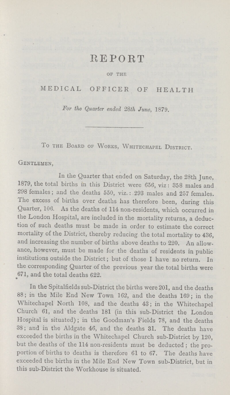 REPORT of the MEDICAL OFFICER OF HEALTH For the Quarter ended 28th June, 1879. To the Board of Works, Whitechapel District. Gentlemen, In the Quarter that ended on Saturday, the 28th June, 1879, the total births in this District were 656, viz : 358 males and 298 females ; and the deaths 550, viz.: 293 males and 257 females. The excess of births over deaths has therefore been, during this Quarter, 106. As the deaths of 114 non-residents, which occurred in the London Hospital, are included in the mortality returns, a deduc tion of such deaths must be made in order to estimate the correct mortality of the District, thereby reducing the total mortality to 436, and increasing the number of births above deaths to 220. An allow ance, however, must be made for the deaths of residents in public institutions outside the District ; but of those I have no return. In the corresponding Quarter of the previous year the total births were 671, and the total deaths 622. In the Spitalfields sub-District the births were 201, and the deaths 88 ; in the Mile End New Town 162, and the deaths 169 ; in the Whitechapel North 108, and the deaths 43; in the Whitechapel Church 61, and the deaths 181 (in this sub-District the London Hospital is situated) ; in the Goodman's Fields 78, and the deaths 38 ; and in the Aldgate 46, and the deaths 31. The deaths have exceeded the births in the Whitechapel Church sub-District by 120, but the deaths of the 114 non-residents must be deducted ; the pro portion of births to deaths is therefore 61 to 67. The deaths have exceeded the births in the Mile End New Town sub-District, but in this sub-District the Workhouse is situated.