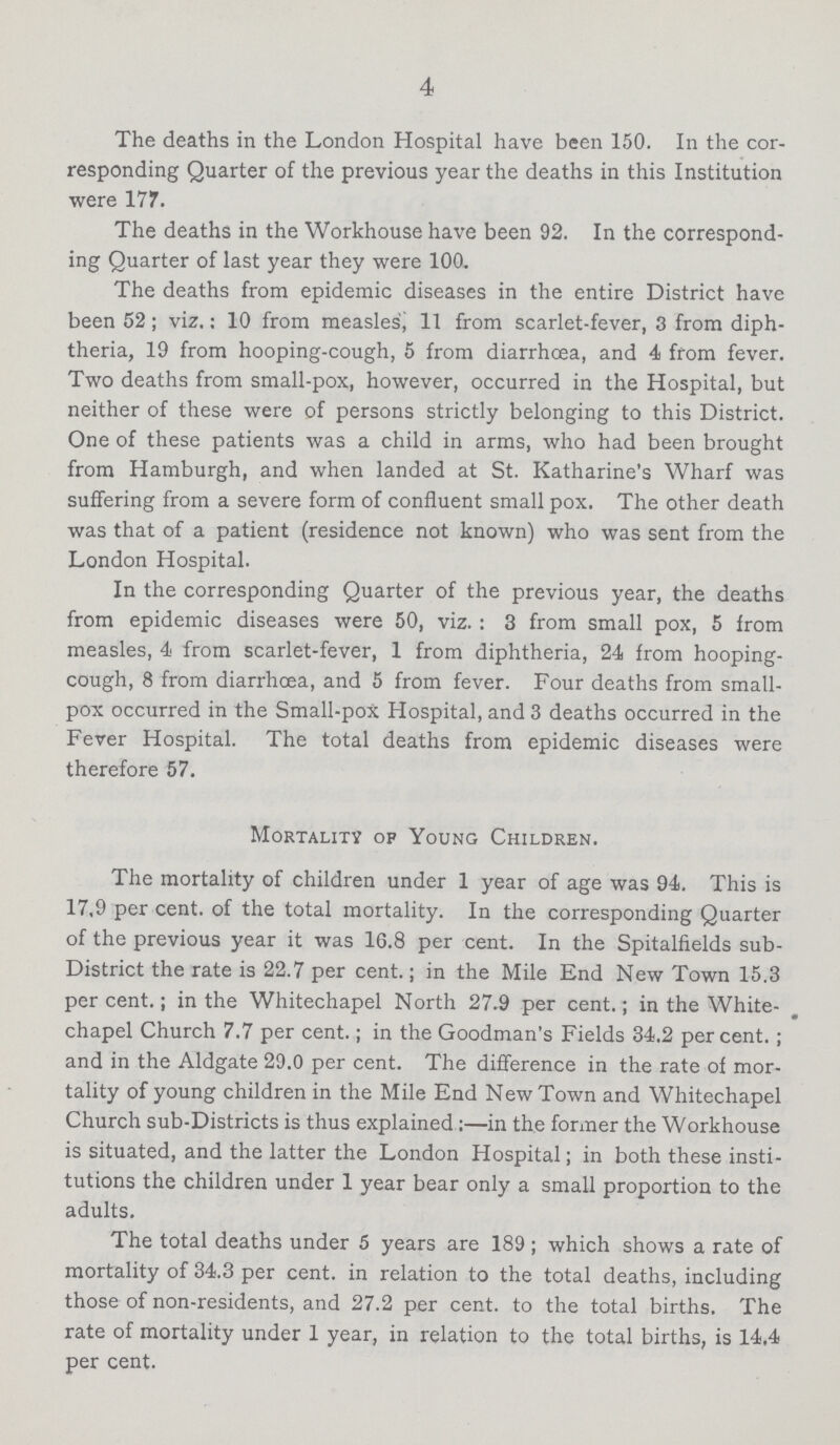 4 The deaths in the London Hospital have been 150. In the cor responding Quarter of the previous year the deaths in this Institution were 177. The deaths in the Workhouse have been 92. In the correspond ing Quarter of last year they were 100. The deaths from epidemic diseases in the entire District have been 52 ; viz.: 10 from measles, 11 from scarlet-fever, 3 from diph theria, 19 from hooping-cough, 5 from diarrhoea, and 4 from fever. Two deaths from small-pox, however, occurred in the Hospital, but neither of these were of persons strictly belonging to this District. One of these patients was a child in arms, who had been brought from Hamburgh, and when landed at St. Katharine's Wharf was suffering from a severe form of confluent small pox. The other death was that of a patient (residence not known) who was sent from the London Hospital. In the corresponding Quarter of the previous year, the deaths from epidemic diseases were 50, viz.: 3 from small pox, 5 from measles, 4 from scarlet-fever, 1 from diphtheria, 24 from hooping cough, 8 from diarrhoea, and 5 from fever. Four deaths from small pox occurred in the Small-pox Hospital, and 3 deaths occurred in the Fever Hospital. The total deaths from epidemic diseases were therefore 57. Mortality of Young Children. The mortality of children under 1 year of age was 94. This is 17.9 per cent. of the total mortality. In the corresponding Quarter of the previous year it was 16.8 per cent. In the Spitalfields sub District the rate is 22.7 per cent.; in the Mile End New Town 15.3 percent.; in the Whitechapel North 27.9 per cent.; in the White chapel Church 7.7 per cent.; in the Goodman's Fields 34.2 per cent.; and in the Aldgate 29.0 per cent. The difference in the rate of mor tality of young children in the Mile End New Town and Whitechapel Church sub-Districts is thus explained:—in the former the Workhouse is situated, and the latter the London Hospital; in both these insti tutions the children under 1 year bear only a small proportion to the adults. The total deaths under 5 years are 189 ; which shows a rate of mortality of 34.3 per cent. in relation to the total deaths, including those of non-residents, and 27.2 per cent. to the total births. The rate of mortality under 1 year, in relation to the total births, is 14.4 per cent.