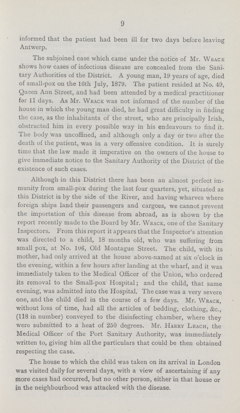 9 informed that the patient had been ill for two days before leaving Antwerp. The subjoined case which came under the notice of Mr. Wrack shows how cases of infectious disease are concealed from the Sani tary Authorities of the District. A young man, 19 years of age, died of small-pox on the 16th July, 1879. The patient resided at No. 49, Queen Ann Street, and had been attended by a medical practitioner for 11 days. As Mr. Wrack was not informed of the number of the house in which the young man died, he had great difficulty in finding the case, as the inhabitants of the street, who are principally Irish, obstructed him in every possible way in his endeavours to find it. The body was uncoffined, and although only a day or two after the death of the patient, was in a very offensive condition. It is surely time that the law made it imperative on the owners of the house to give immediate notice to the Sanitary Authority of the District of the existence of such cases. Although in this District there has been an almost perfect im munity from small-pox during the last four quarters, yet, situated as this District is by the side of the River, and having wharves where foreign ships land their passengers and cargoes, we cannot prevent the importation of this disease from abroad, as is shown by the report recently made to the Board by Mr. Wrack, one of the Sanitary Inspectors. From this report it appears that the Inspector's attention was directed to a child, 18 months old, who was suffering from small pox, at No. 106, Old Montague Street. The child, with its mother, had only arrived at the house above-named at six o'clock in the evening, within a few hours after landing at the wharf, and it was immediately taken to the Medical Officer of the Union, who ordered its removal to the Small-pox Hospital ; and the child, that same evening, was admitted into the Hospital. The case was a very severe one, and the child died in the course of a few days. Mr. Wrack, without loss of time, had all the articles of bedding, clothing, &c., (118 in number) conveyed to the disinfecting chamber, where they were submitted to a heat of 250 degrees. Mr. Harry Leach, the Medical Officer of the Port Sanitary Authority, was immediately written to, giving him all the particulars that could be then obtained respecting the case. The house to which the child was taken on its arrival in London was visited daily for several days, with a view of ascertaining if any more cases had occurred, but no other person, either in that house or in the neighbourhood was attacked with the disease.