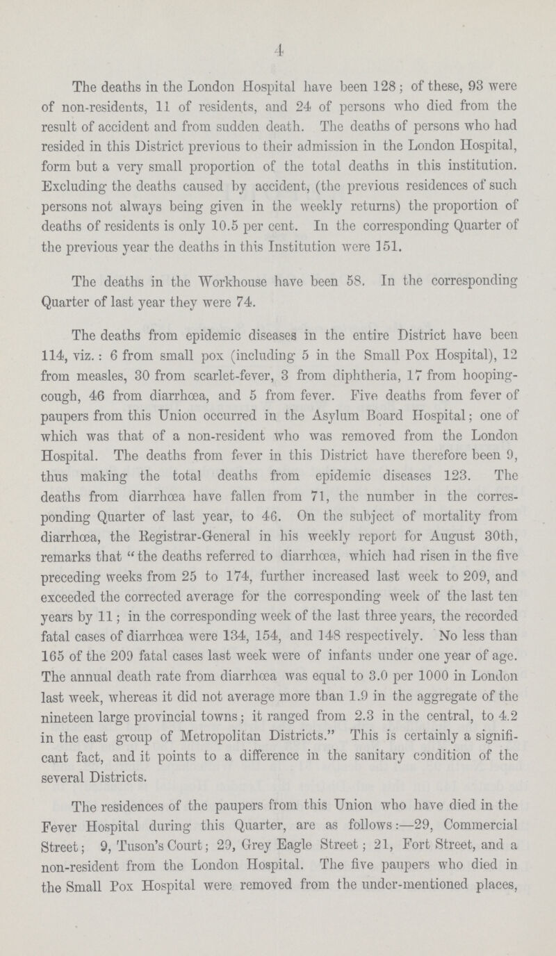 4 The deaths in the London Hospital have been 128; of these, 93 were of non-residents, 11 of residents, and 24 of persons who died from the result of accident and from sudden death. The deaths of persons who had resided in this District previous to their admission in the London Hospital, form but a very small proportion of the total deaths in this institution. Excluding the deaths caused by accident, (the previous residences of such persons not always being given in the weekly returns) the proportion of deaths of residents is only 10.5 per cent. In the corresponding Quarter of the previous year the deaths in this Institution were 151. The deaths in the Workhouse have been 58. In the corresponding Quarter of last year they were 74. The deaths from epidemic diseases in the entire District have been 114, viz.: 6 from small pox (including 5 in the Small Pox Hospital), 12 from measles, 30 from scarlet-fever, 3 from diphtheria, 17 from hooping cough, 46 from diarrhoea, and 5 from fever. Five deaths from fever of paupers from this Union occurred in the Asylum Board Hospital; one of which was that of a non-resident who was removed from the London Hospital. The deaths from fever in this District have therefore been 9, thus making the total deaths from epidemic diseases 123. The deaths from diarrhoea have fallen from 71, the number in the corres ponding Quarter of last year, to 46. On the subject of mortality from diarrhoea, the Registrar-General in his weekly report for August 30th, remarks that the deaths referred to diarrhoea, which had risen in the five preceding weeks from 25 to 174, further increased last week to 209, and exceeded the corrected average for the corresponding week of the last ten years by 11; in the corresponding week of the last three years, the recorded fatal cases of diarrhoea were 134, 154, and 148 respectively. No less than 165 of the 209 fatal cases last week were of infants under one year of age. The annual death rate from diarrhoea was equal to 3.0 per 1000 in London last week, whereas it did not average more than 1.9 in the aggregate of the nineteen large provincial towns; it ranged from 2.3 in the central, to 4.2 in the east group of Metropolitan Districts. This is certainly a signifi cant fact, and it points to a difference in the sanitary condition of the several Districts. The residences of the paupers from this Union who have died in the Fever Hospital during this Quarter, are as follows:—29, Commercial Street; 9, Tuson's Court; 29, Grey Eagle Street; 21, Fort Street, and a non-resident from the London Hospital. The five paupers who died in the Small Pox Hospital were removed from the under-mentioned places,