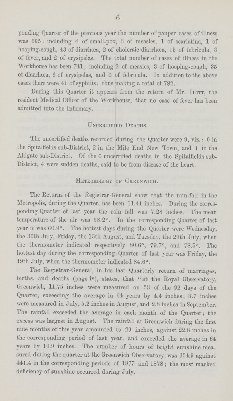 6 ponding Quarter of the previous year the number of pauper cases of illness was 695: including 4 of small-pox, 3 of measles, 1 of scarlatina, 1 of hooping-cough, 43 of diarrhoea, 2 of choleraic diarrhoea, 15 of febricula, 3 of fever, and 2 of erysipelas. The total number of cases of illness in the Workhouse has been 741; including 2 of measles, 3 of hooping-cough, 35 of diarrhoea, 6 of erysipelas, and 6 of febricula. In addition to the above cases there were 41 of syphilis; thus making a total ot 782. During this Quarter it appears from the return of Mr. Ilott, the resident Medical Officer of the Workhouse, that no case of fever has been admitted into the Infirmary. Uncertified Deaths. The uncertified deaths recorded during the Quarter were 9, viz.: 6 in the Spitalfields sub-District, 2 in the Mile End New Town, and 1 in the Aldgate sub-District. Of the 6 uncertified deaths in the Spitalfields sub District, 4 were sudden deaths, said to be from disease of the heart. Meteorology of Greenwich. The Returns of the Registrar-General show that the rain-fall in the Metropolis, during the Quarter, has been 11.41 inches. During the corres ponding Quarter of last year the rain fall was 7.28 inches. The mean temperature of the air was 58.2°. In the corresponding Quarter of last year it was 60.9°. The hottest days during the Quarter were Wednesday, the 30 th July, Friday, the 15th August, and Tuesday, the 29th July, when the thermometer indicated respectively 80.6°, 79.7°, and 78.5°. The hottest day during the corresponding Quarter of last year was Friday, the 19th July, when the thermometer indicated 84.6°. The Registrar-General, in his last Quarterly return of marriages, births, and deaths (page iv), states, that at the Royal Observatory, Greenwich, 11.75 inches were measured on 53 of the 92 days of the Quarter, exceeding the average in 64 years by 4.4 inches; 3.7 inches were measured in July, 5.2 inches in August, and 2.8 inches in September. The rainfall exceeded the average in each month of the Quarter; the excess was largest in August. The rainfall at Greenwich during the first nine months of this year amounted to 29 inches, against 22.8 inches in the corresponding period of last year, and exceeded the average in 64 years by 10.9 inches. The number of hours of bright sunshine mea sured during the quarter at the Greenwich Observatory, was 354.9 against 441.4 in the corresponding periods of 1877 and 1878; the most marked deficiency of sunshine occurred during July.