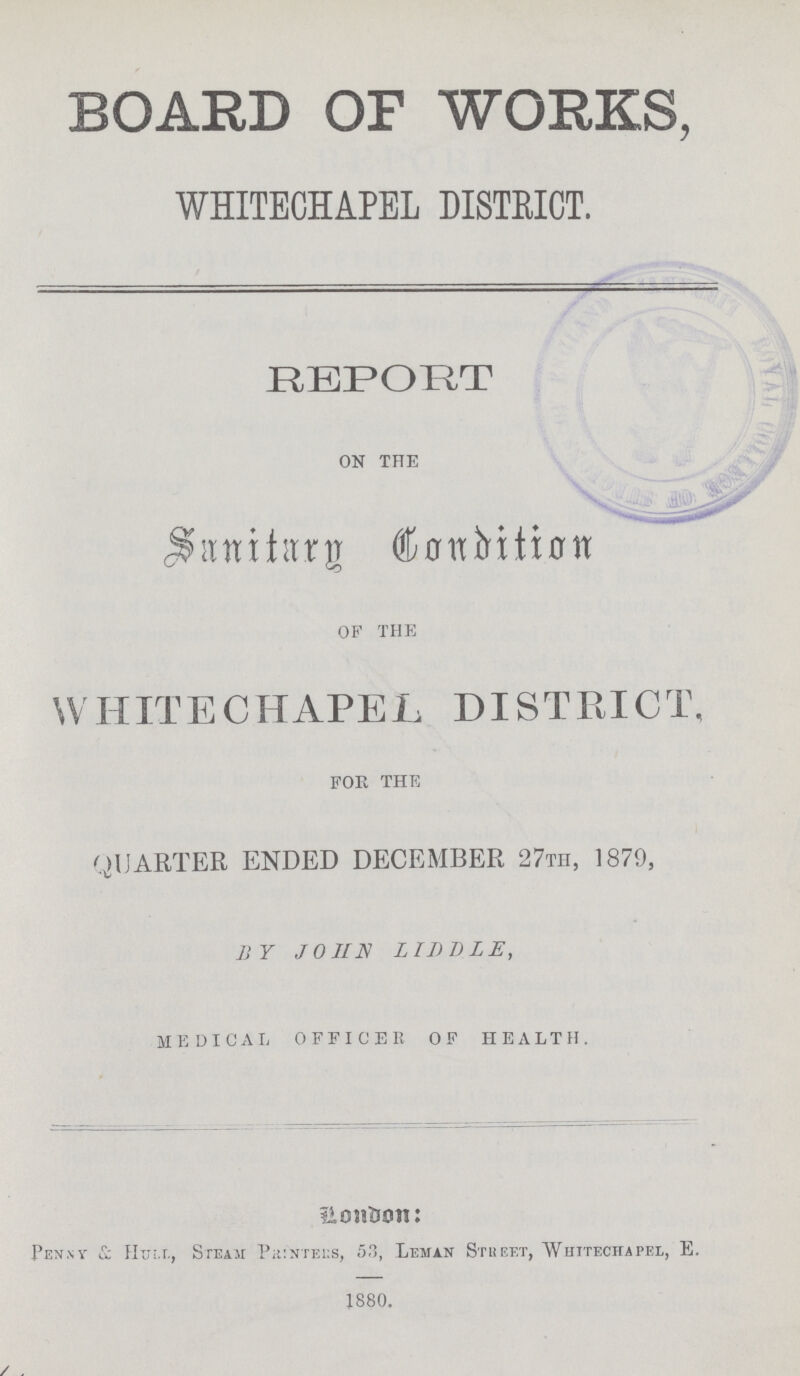 BOARD OF WORKS, WHITECHAPEL DISTEICT. REPORT ON THE Sanitary Condition OF THE WHITECHAPEL DISTRICT. FOR THE QUARTER ENDED DECEMBER 27TH, 1879, BY JOHN LIDDLE, MEDICAL OFFICER OF HEALTH. London: Penny & Hull, Steam Printers, 53, Leman Street, Whitechapel, E. 1880.