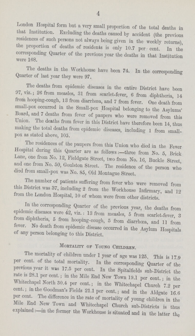 4 London Hospital form but a very small proportion of the total deaths in that Institution. Excluding the deaths caused by accident (the previous residences of such persons not always being given in the weekly returns), the proportion of deaths of residents is only 10.7 per cent. In the corresponding Quarter of the previous year the deaths in that Institution were 168. The deaths in the Workhouse have been 74. In the corresponding Quarter of last year they were 97. The deaths from epidemic diseases in the entire District have been 97, viz.; 26 from measles, 31 from scarlet-fever, 6 from diphtheria, 14 from hooping-cough, 13 from diarrhoea, and 7 from fever. One death from small-pox occurred in the Small-pox Hospital belonging to the Asylums' Board, and 7 deaths from fever of paupers who were removed from this Union. The deaths from fever in this District have therefore been 14, thus making the total deaths from epidemic diseases, including 1 from small pox as stated above, 105. The residences of the paupers from this Union who died in the Fever Hospital during this Quarter are as follows:—three from No. 5, Brick Lane, one from No. 12, Fieldgate Street, two from No. 16, Buckle Street, and one from No. 50, Goulston Street. The residence of the person who died from small-pox was No. 85, Old Montague Street. The number of patients suffering from fever who were removed from this District was 37, including 2 from the Workhouse Infirmary, and 12 from the London Hospital, 10 of whom were from other districts. In the corresponding Quarter of the previous year, the deaths from epidemic diseases were 42, viz.: 13 from measles, 5 from scarlet-fever, 3 from diphtheria, 5 from hooping-cough, 5 from diarrhoea, and 11 from fever. No death from epidemic disease occurred in the Asylum Hospitals of any person belonging to this District. Mortality of Young Children. The mortality of children under 1 year of age was 125. This is 17.9 per cent, of the total mortality. In the corresponding Quarter of the previous year it was 17.5 per cent. In the Spitalfields sub-District the rate is 28.1 per cent.; in the Mile End New Town 19.1 per cent.; in the Whitechapel North 30.4 per cent.; in the Whitechapel Church 7.2 per cent.; in the Goodman's Fields 21.1 per cent.; and in the Aldgate 16.6 per cent. The difference in the rate of mortality of young children in the Mile End New Town and Whitechapel Church sub-Districts is thus explained:—in the former the Workhouse is situated and in the latter the