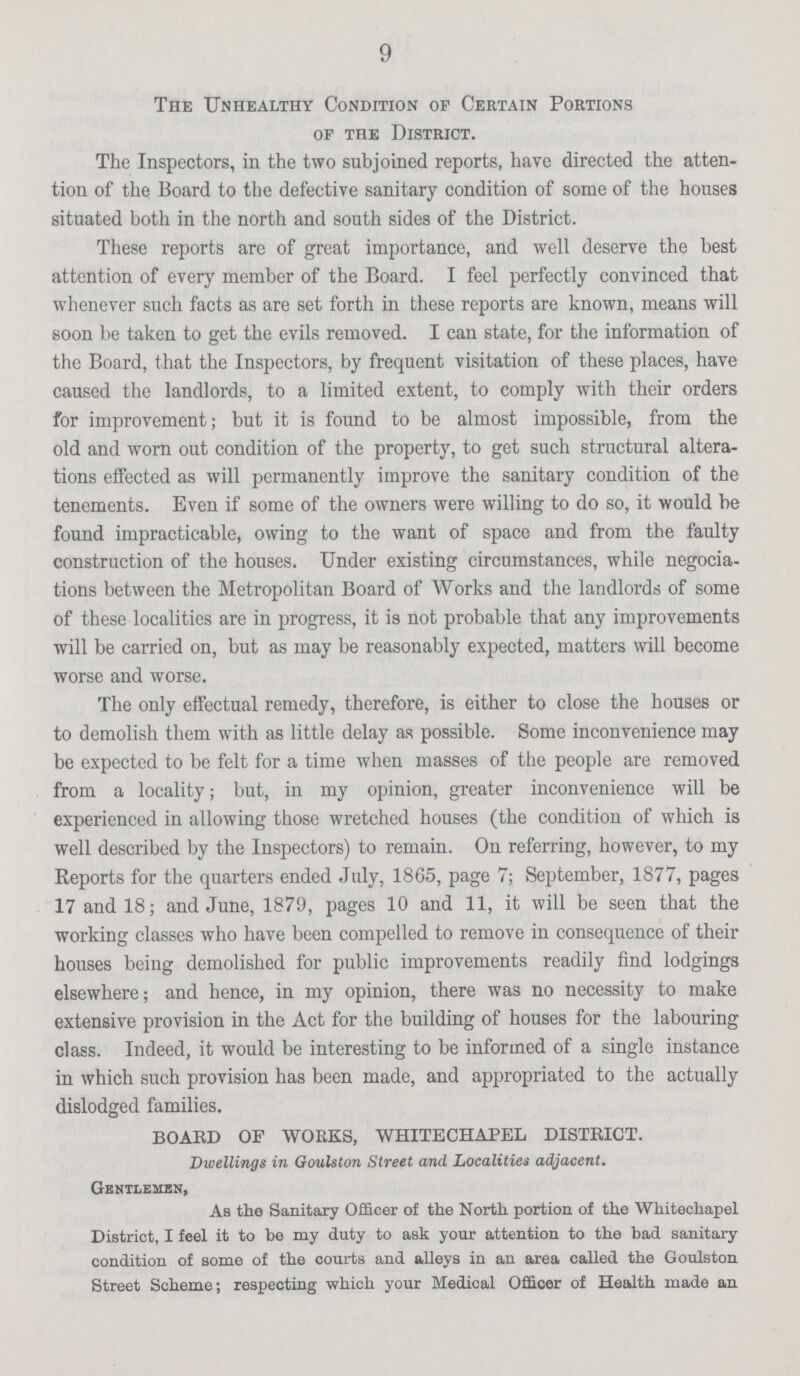 9 The Unhealthy Condition of Certain Portions of the District. The Inspectors, in the two subjoined reports, have directed the atten tion of the Board to the defective sanitary condition of some of the houses situated both in the north and south sides of the District. These reports are of great importance, and well deserve the best attention of every member of the Board. I feel perfectly convinced that whenever such facts as are set forth in these reports are known, means will soon be taken to get the evils removed. I can state, for the information of the Board, that the Inspectors, by frequent visitation of these places, have caused the landlords, to a limited extent, to comply with their orders for improvement; but it is found to be almost impossible, from the old and worn out condition of the property, to get such structural altera tions effected as will permanently improve the sanitary condition of the tenements. Even if some of the owners were willing to do so, it would be found impracticable, owing to the want of space and from the faulty construction of the houses. Under existing circumstances, while negotia tions between the Metropolitan Board of Works and the landlords of some of these localities are in progress, it is not probable that any improvements will be carried on, but as may be reasonably expected, matters will become worse and worse. The only effectual remedy, therefore, is either to close the houses or to demolish them with as little delay as possible. Some inconvenience may be expected to be felt for a time when masses of the people are removed from a locality; but, in my opinion, greater inconvenience will be experienced in allowing those wretched houses (the condition of which is well described by the Inspectors) to remain. On referring, however, to my Reports for the quarters ended July, 1865, page 7; September, 1877, pages 17 and 18; and June, 1879, pages 10 and 11, it will be seen that the working classes who have been compelled to remove in consequence of their houses being demolished for public improvements readily find lodgings elsewhere; and hence, in my opinion, there was no necessity to make extensive provision in the Act for the building of houses for the labouring class. Indeed, it would be interesting to be informed of a single instance in which such provision has been made, and appropriated to the actually dislodged families. BOARD OF WORKS, WHITECHAPEL DISTRICT. Dwellings in Goulston Street and Localities adjacent. Gentlemen, As the Sanitary Officer of the North portion of the Whitechapel District, I feel it to he my duty to ask your attention to the bad sanitary condition of some of the courts and alleys in an area called the Goulston Street Scheme; respecting which your Medical Officer of Health made an