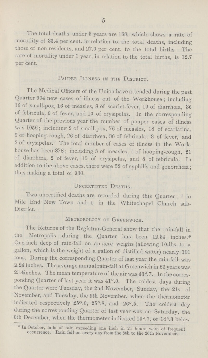 5 The total deaths under 5 years are 168, which shows a rate of mortality of 33.4 per cent, in relation to the total deaths, including those of non-residents, and 27.0 per cent. to the total births. The rate of mortality under 1 year, in relation to the total births, is 12.7 per cent. Pauper Illness in the District. The Medical Officers of the Union have attended during the past Quarter 904 new cases of illness out of the Workhouse ; including 16 of small-pox, 16 of measles, 8 of scarlet-fever, 19 of diarrhœa, 36 of febricula, 6 of fever, and 10 of erysipelas. In the corresponding Quarter of the previous year the number of pauper cases of illness was 1056; including 2 of small-pox, 76 of measles, 18 of scarlatina, 9 of hooping-cough, 26 of diarrhœa, 36 of febricula, 3 of fever, and 2 of erysipelas. The total number of cases of illness in the Work house has been 878 ; including 3 of measles, 1 of hooping-cough, 21 of diarrhoea, 2 of fever, 15 of erysipelas, and 8 of febricula. In addition to the above cases, there were 52 of syphilis and gonorrhœa; thus making a total of 930. Uncertifred Deaths. Two uncertified deaths are recorded during this Quarter; 1 in Mile End New Town and 1 in the Whitechapel Church sub District. Meteorology of Greenwich. The Returns of the Registrar-General show that the rain-fall in the Metropolis during the Quarter has been 12.54 inches.* One inch deep of rain-fall on an acre weighs (allowing 10-lbs to a gallon, which is the weight of a gallon of distilled water) nearly 101 tons. During the corresponding Quarter of last year the rain-fall was 2.24 inches. The average annual rain-fall at Greenwich in 63 years was 25.4inches. The mean temperature of the air was 43°.7. Inthecorres ponding Quarter of last year it was 41°.0. The coldest days during the Quarter were Tuesday, the 2nd November, Sunday, the 21st of November, and Tuesday, the 9th November, when the thermometer indicated respectively 25°.0, 25°.8, and 26°.5. The coldest day during the corresponding Quarter of last year was on Saturday, the 6th December, when the thermometer indicated 13°.7, or 18°.3 below * In October, falls of rain exceeding one inch in 24 hours were of frequent occurrence. Rain fell on every day from the 8th to the 26th November.
