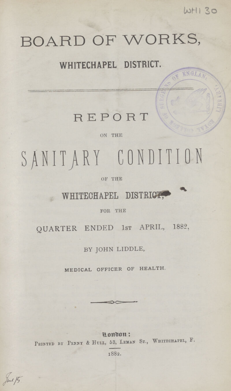 WHI 30 BOARD OF WORKS, WHITECHAPEL DISTRICT. REPORT ON THE SANITARY CONDITION OF THE WHITECHAPEL DISTRICT FOR THE QUARTER ENDED 1ST APRIL, 1882, BY JOHN LIDDLE, MEDICAL OFFICER OF HEALTH. London: Printed by Penny & Hull, 53, Leman sr., Whitechapel, F. 1882. 1882.